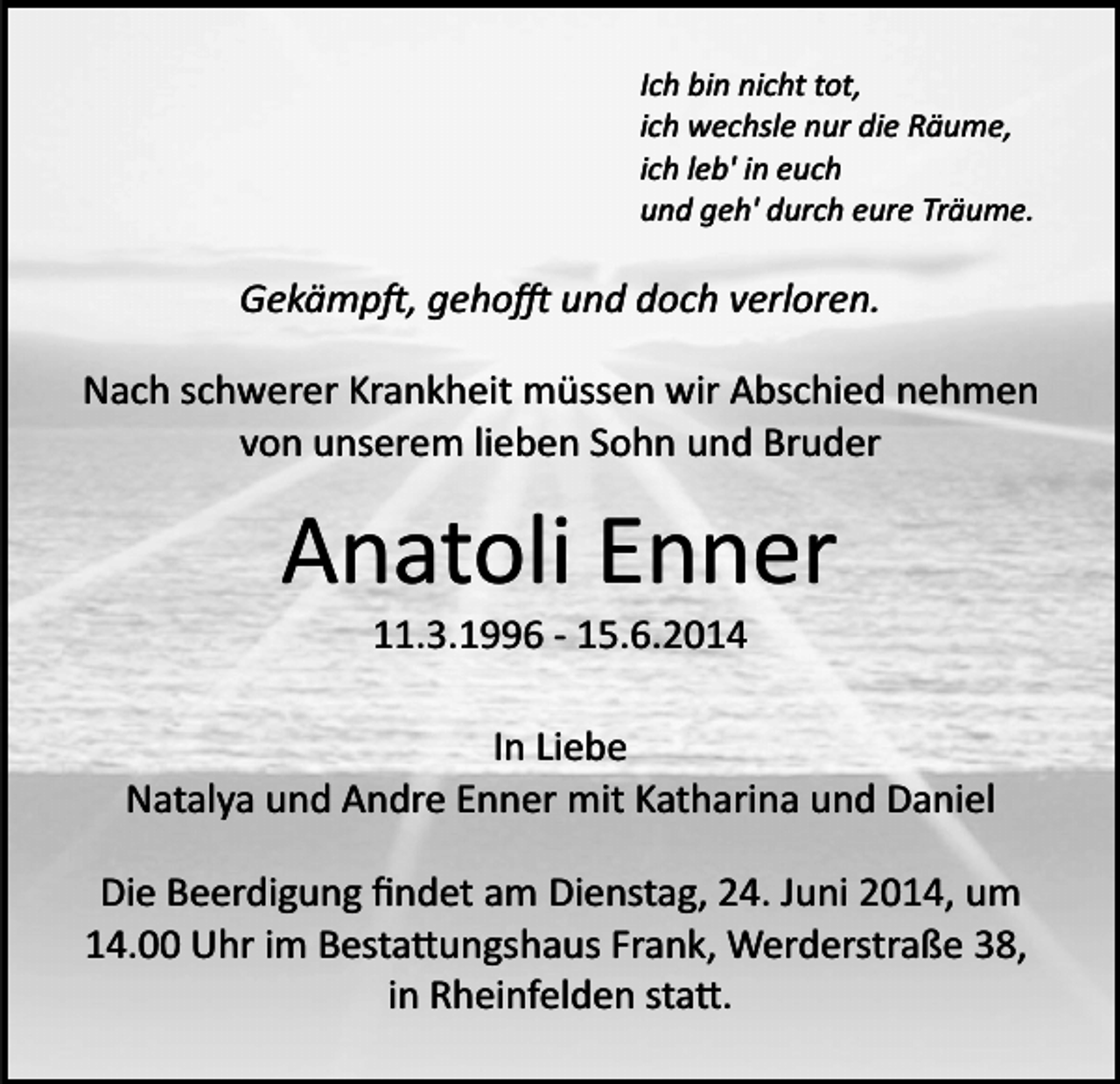 <p>Ich bin nicht tot,<br />ich wechsle nur die Räume,<br />ich leb' in euch<br />und geh' durch eure Träume.</p><p>Gekämp�, geho� und doch verloren.<br />Nach schwerer Krankheit müssen wir Abschied nehmen<br />von unserem lieben Sohn und Bruder</p><p>Anatoli Enner<br />11.3.1996 ­ 15.6.2014<br />In Liebe<br />Natalya und Andre Enner mit Katharina und Daniel<br />Die Beerdigung ﬁndet am Dienstag, 24. Juni 2014, um<br />14.00 Uhr im Besta�ungshaus Frank, Werderstraße 38,<br />in Rheinfelden sta�.</p>