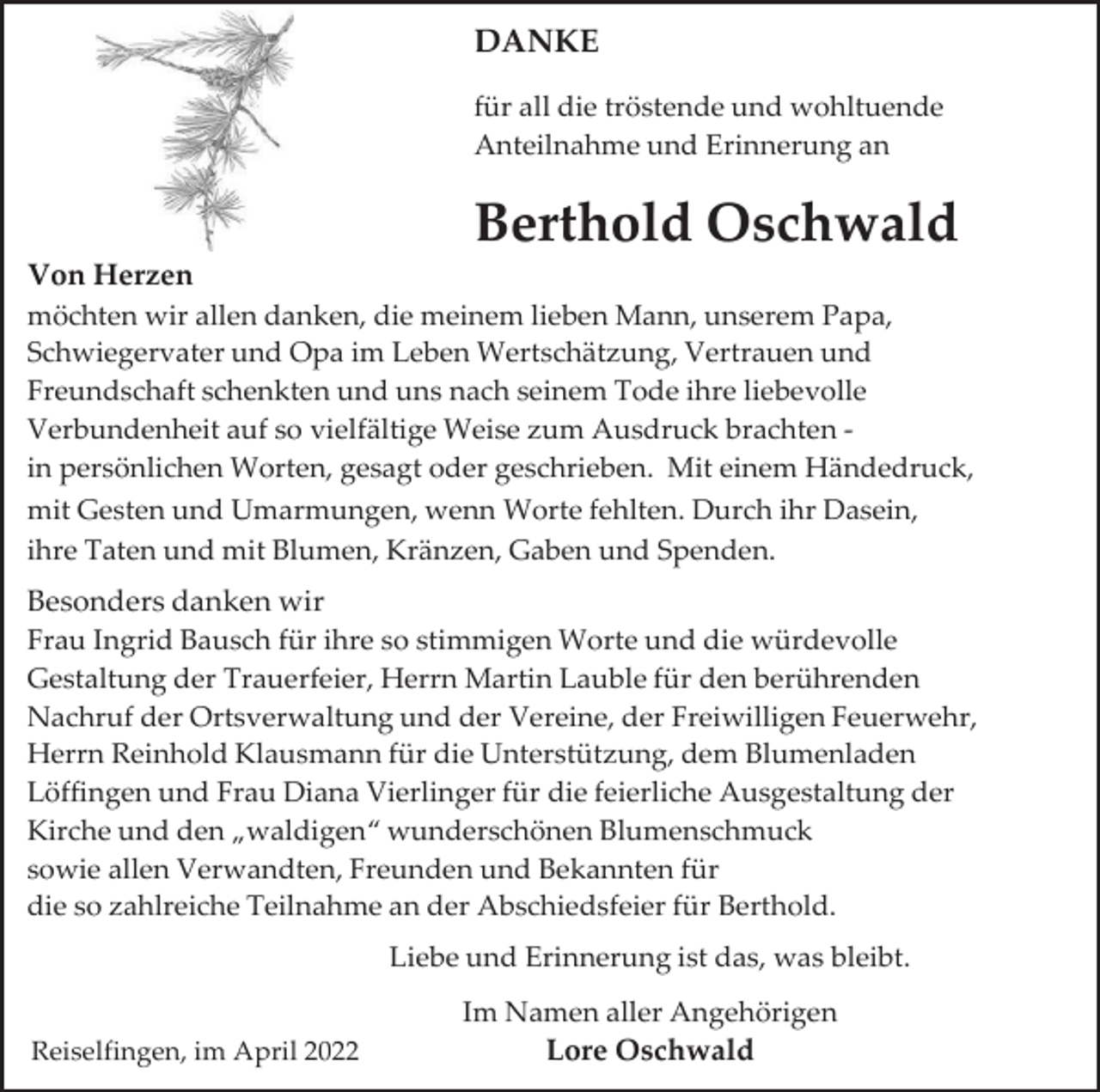 <p>DANKE<br />für all die tröstende und wohltuende<br />Anteilnahme und Erinnerung an</p><p>Berthold Oschwald<br />Von Herzen<br />möchten wir allen danken, die meinem lieben Mann, unserem Papa,<br />Schwiegervater und Opa im Leben Wertschätzung, Vertrauen und<br />Freundschaft schenkten und uns nach seinem Tode ihre liebevolle<br />Verbundenheit auf so vielfältige Weise zum Ausdruck brachten in persönlichen Worten, gesagt oder geschrieben. Mit einem Händedruck,<br />mit Gesten und Umarmungen, wenn Worte fehlten. Durch ihr Dasein,<br />ihre Taten und mit Blumen, Kränzen, Gaben und Spenden.<br />Besonders danken wir<br />Frau Ingrid Bausch für ihre so stimmigen Worte und die würdevolle<br />Gestaltung der Trauerfeier, Herrn Martin Lauble für den berührenden<br />Nachruf der Ortsverwaltung und der Vereine, der Freiwilligen Feuerwehr,<br />Herrn Reinhold Klausmann für die Unterstützung, dem Blumenladen<br />Löffingen und Frau Diana Vierlinger für die feierliche Ausgestaltung der<br />Kirche und den „waldigen“ wunderschönen Blumenschmuck<br />sowie allen Verwandten, Freunden und Bekannten für<br />die so zahlreiche Teilnahme an der Abschiedsfeier für Berthold.<br />Liebe und Erinnerung ist das, was bleibt.<br />Reiselfingen, im April 2022</p><p>Im Namen aller Angehörigen<br />Lore Oschwald</p>