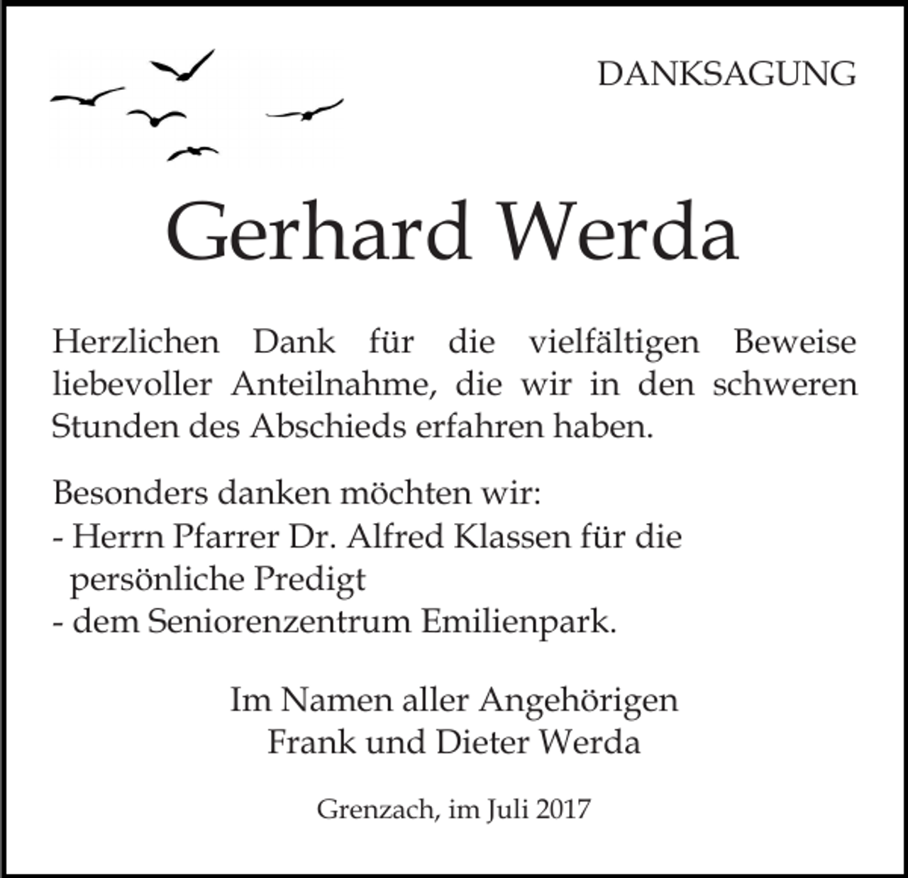 <p>DDANKSAGUNG<br />A N KS A G U N G</p><p>GGerhard<br />er h ar d Werda<br />W er d a<br />HHerzlichen<br />er zli c h e n DDank<br />a n k f für<br />ü r die<br />di e vielfältigen<br />vi elf älti g e n Beweise<br />B e w ei s e<br />liebevoller<br />li<br />e b e v oll er Anteilnahme,<br />A nt eil n a h me, die<br />di e wir<br />wir iinn den<br />d e n sschweren<br />c h w er e n<br />Stunden<br />St u n d e n des<br />d e s Abschieds<br />A b s c hi e d s erfahren<br />erf a hr e n haben.<br />h a b e n.<br />BBesonders<br />e s o n d er s ddanken<br />a n k e n möchten<br />m ö c ht e n wir:<br />wir:<br />- Herrn<br />H err n Pfarrer<br />Pf arr er Dr.<br />Dr. Alfred<br />Alfre d Klassen<br />Kl a s s e n ffür<br />ür die<br />di e<br />persönliche<br />p er s ö nli c h e Predigt<br />Pr e di gt<br />- dem<br />d e m Seniorenzentrum<br />S e ni or e n z e ntr u m Emilienpark.<br />E mili e n p ar k.<br />IImm Namen<br />N a m e n aller<br />all er Angehörigen<br />A n g e höri g e n<br />Frank<br />Fr a n k und<br />u n d Dieter<br />Di et er Werda<br />W er d a<br />Grenzach,<br />Gr<br />e n z a c h, i im<br />m J Juli<br />uli 22</p>
