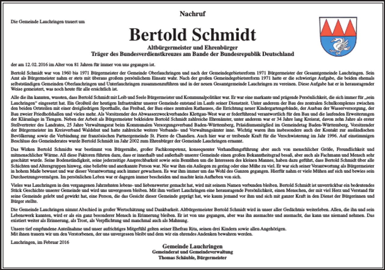 <p>Nachruf<br />Die Gemeinde Lauchringen trauert um</p><p>Bertold Schmidt</p><p>Altbürgermeister und Ehrenbürger<br />Träger des Bundesverdienstkreuzes am Bande der Bundesrepublik Deutschland<br />der am 12. 02. 2016 im Alter von 81 Jahren für immer von uns gegangen ist.<br />Bertold Schmidt war von 1960 bis 1971 Bürgermeister der Gemeinde Oberlauchringen und nach der Gemeindegebietsreform 1971 Bürgermeister der Gesamtgemeinde Lauchringen. Sein<br />Amt als Bürgermeister nahm er stets mit überaus großem persönlichem Einsatz wahr. Nach der großen Gemeindegebietsreform 1971 hatte er die schwierige Aufgabe, die beiden ehemals<br />selbstständigen Gemeinden Oberlauchringen und Unterlauchringen zusammenzuführen und in der neuen Gesamtgemeinde Lauchringen zu vereinen. Diese Aufgabe hat er in herausragender<br />Weise gemeistert, was noch heute für alle ersichtlich ist.<br />Alle die ihn kannten, wussten, dass Bertold Schmidt mit Leib und Seele Bürgermeister und Kommunalpolitiker war. Er war eine markante und prägende Persönlichkeit, die sich immer für „sein<br />Lauchringen“ eingesetzt hat. Ein Großteil der heutigen Infrastruktur unserer Gemeinde entstand im Laufe seiner Dienstzeit. Unter anderem der Bau des zentralen Schulkomplexes zwischen<br />den beiden Ortsteilen mit einer dreigliedrigen Sporthalle, das Freibad, der Bau eines zentralen Rathauses, die Errichtung neuer Kindergartengebäude, der Ausbau der Wasserversorgung, der<br />Bau zweier Friedhofshallen und vieles mehr. Als Vorsitzender des Abwasserzweckverbandes Klettgau-West war er federführend verantwortlich für den Bau und die laufenden Erweiterungen<br />der Kläranlage in Tiengen. Neben der Arbeit als Bürgermeister bekleidete Bertold Schmidt zahlreiche Ehrenämter, unter anderem war er 34 Jahre lang Kreisrat, davon zehn Jahre als erster<br />Stellvertreter des Landrates, 25 Jahre Verwaltungsrat beim Kommunalen Versorgungsverband Baden-Württemberg, Präsidiumsmitglied im Gemeindetag Baden-Württemberg, Vorsitzender<br />der Bürgermeister im Kreisverband Waldshut und hatte zahlreiche weitere Verbands- und Verwaltungsämter inne. Wichtig waren ihm insbesondere auch der Kontakt zur ausländischen<br />Bevölkerung sowie die Verbindung zur französischen Partnergemeinde St. Pierre de Chandieu. Auch hier war er treibende Kraft für die Verschwisterung im Jahr 1996. Auf einstimmigen<br />Beschluss des Gemeinderates wurde Bertold Schmidt im Jahr 2002 zum Ehrenbürger der Gemeinde Lauchringen ernannt.<br />Das Wirken Bertold Schmidts war bestimmt von Bürgernähe, großer Fachkompetenz, konsequenter Verhandlungsführung aber auch von menschlicher Größe, Freundlichkeit und<br />mitmenschlicher Wärme. All diese Faktoren führten dazu, dass er innerhalb und außerhalb unserer Gemeinde einen großen Bekanntheitsgrad besaß, aber auch als Fachmann und Mensch sehr<br />geschätzt wurde. Seine Bodenständigkeit, seine jederzeitige Ansprechbarkeit sowie sein Bemühen um die Interessen des kleinen Mannes, haben dazu geführt, dass Bertold Schmidt über alle<br />Schichten und Altersgruppen hinweg, eine beliebte und anerkannte Person war. Nie war ihm ein Anliegen zu gering oder eine Mühe zu viel. Er war sich seiner Verantwortung als Bürgermeister<br />in hohem Maße bewusst und war dieser Verantwortung auch immer gewachsen. Es war ihm immer um das Wohl des Ganzen gegangen. Hierfür nahm er viele Mühen auf sich und bewies sein<br />Durchsetzungsvermögen. Im persönlichen Leben war er dagegen immer bescheiden und machte kein Aufheben von sich.<br />Vieles was Lauchringen in den vergangenen Jahrzehnten lebens- und liebenswerter gemacht hat, wird mit seinem Namen verbunden bleiben. Bertold Schmidt ist unverrückbar ein bedeutendes<br />Stück Geschichte unserer Gemeinde und wird uns unvergessen bleiben. Mit ihm verliert Lauchringen eine herausragende Persönlichkeit, einen Menschen, der mit viel Herz und Verstand für<br />seine Gemeinde gelebt und gewirkt hat, eine Person, die das Gesicht dieser Gemeinde geprägt hat, wie kaum jemand vor ihm und sich mit ganzer Kraft in den Dienst der Bürgerinnen und<br />Bürger stellte.<br />Die Gemeinde Lauchringen nimmt Abschied in großer Wertschätzung und Dankbarkeit. Altbürgermeister Bertold Schmidt wird in unser aller Gedächtnis weiterleben. Allen, die ihn und sein<br />Lebenswerk kannten, wird er als ein ganz besonderer Mensch in Erinnerung bleiben. Er ist von uns gegangen, aber was ihn ausmachte und ausmacht, das kann uns niemand nehmen. Das<br />existiert weiter als Erinnerung, als Trost, als Verpflichtung und manchmal auch als Mahnung.<br />Unsere tief empfundene Anteilnahme und unser aufrichtiges Mitgefühl gelten seiner Ehefrau Rita, seinen drei Kindern sowie allen Angehörigen.<br />Mit ihnen trauern wir um den Verstorbenen, der uns unvergessen bleibt und dem wir ein ehrendes Andenken bewahren werden.<br />Lauchringen, im Februar 2016</p><p>Gemeinde Lauchringen</p><p>Gemeinderat und Gemeindeverwaltung<br />Thomas Schäuble, Bürgermeister</p>