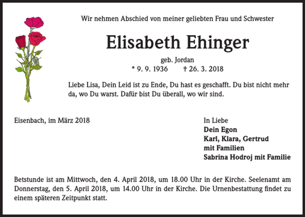 <p>Wir nehmen Abschied von meiner geliebten Frau und Schwester</p><p>Elisabeth Ehinger<br />geb. Jordan<br />* 9. 9. 1936 † 26. 3. 2018<br />Liebe Lisa, Dein Leid ist zu Ende, Du hast es geschafft. Du bist nicht mehr<br />da, wo Du warst. Dafür bist Du überall, wo wir sind.<br />Eisenbach, im März 2018</p><p>I n Liebe<br />Dein Egon<br />Karl, Klara, Gertrud<br />mit Familien<br />Sabrina Hodroj mit Familie</p><p>Betstunde ist am Mittwoch, den 4. April 2018, um 18.00 Uhr in der Kirche. Seelenamt am<br />Donnerstag, den 5. April 2018, um 14.00 Uhr in der Kirche. Die Urnenbestattung findet zu<br />einem späteren Zeitpunkt statt.</p>