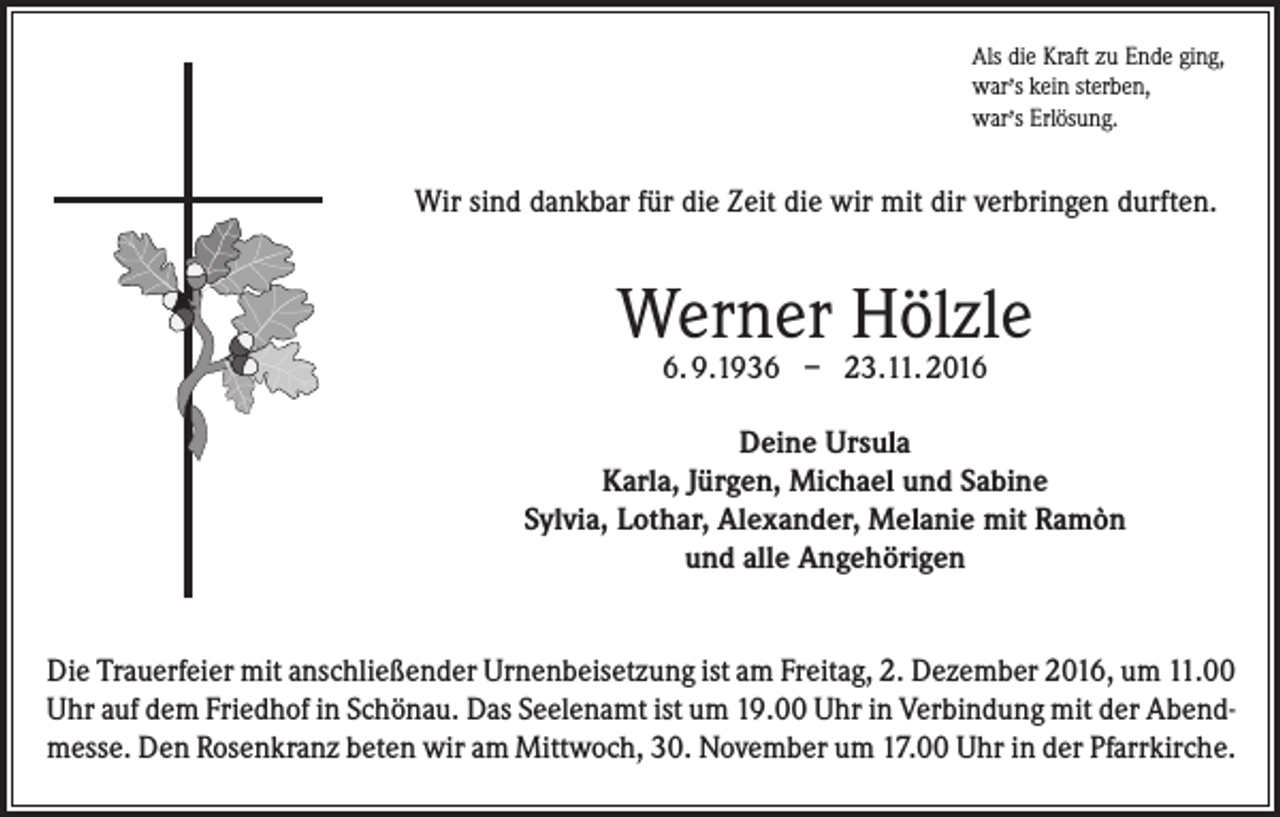 <p>Als die Kraft zu Ende ging,<br />,<br />war s kein sterben,<br />war,s Erlösung.</p><p>Wir sind dankbar für die Zeit die wir mit dir verbringen durften.</p><p>Werner Hölzle<br />6. 9.1936 – 23.11. 2016</p><p>Deine Ursula<br />Karla, Jürgen, Michael und Sabine<br />Sylvia, Lothar, Alexander, Melanie mit Ramòn<br />und alle Angehörigen<br />Die Trauerfeier mit anschließender Urnenbeisetzung ist am Freitag, 2. Dezember 2016, um 11.00<br />Uhr auf dem Friedhof in Schönau. Das Seelenamt ist um 19.00 Uhr in Verbindung mit der Abendmesse. Den Rosenkranz beten wir am Mittwoch, 30. November um 17.00 Uhr in der Pfarrkirche.</p>