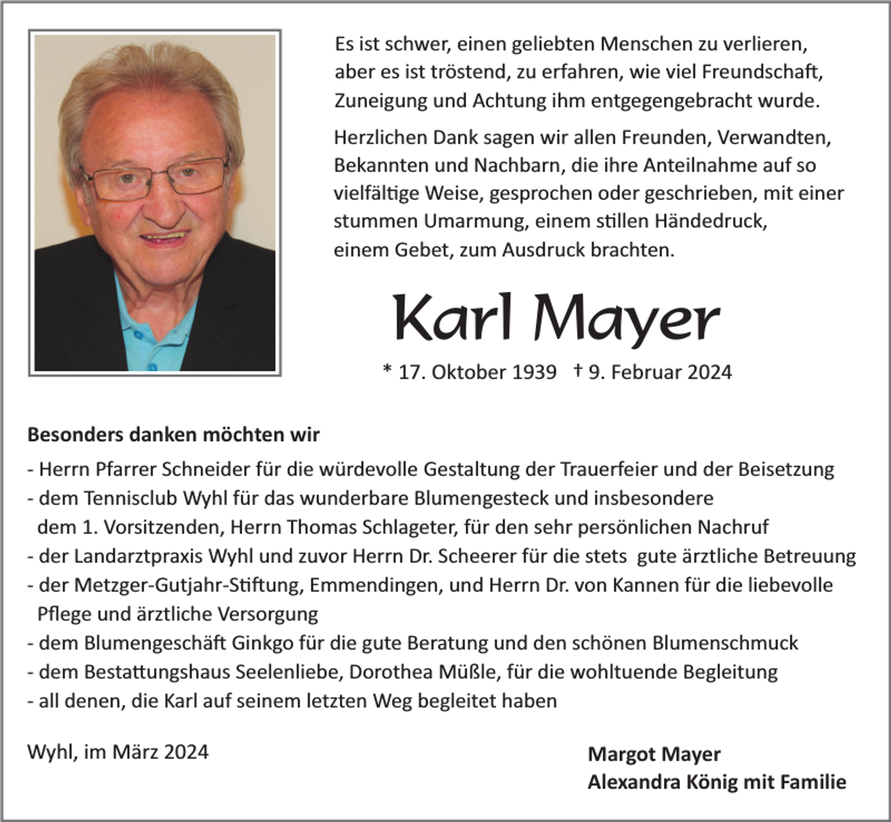 <p>Es ist schwer, einen geliebten Menschen zu verlieren,<br />aber es ist tröstend, zu erfahren, wie viel Freundschaft,<br />Zuneigung und Achtung ihm entgegengebracht wurde.<br />Herzlichen Dank sagen wir allen Freunden, Verwandten,<br />Bekannten und Nachbarn, die ihre Anteilnahme auf so<br />vielfältige Weise, gesprochen oder geschrieben, mit einer<br />stummen Umarmung, einem stillen Händedruck,<br />einem Gebet, zum Ausdruck brachten.</p><p>Karl Mayer<br />* 17. Oktober 1939 † 9. Februar 2024<br />Besonders danken möchten wir<br />­ Herrn Pfarrer Schneider für die würdevolle Gestaltung der Trauerfeier und der Beisetzung<br />­ dem Tennisclub Wyhl für das wunderbare Blumengesteck und insbesondere<br />dem 1. Vorsitzenden, Herrn Thomas Schlageter, für den sehr persönlichen Nachruf<br />­ der Landarztpraxis Wyhl und zuvor Herrn Dr. Scheerer für die stets gute ärztliche Betreuung<br />­ der Metzger­Gutjahr­Siftung, Emmendingen, und Herrn Dr. von Kannen für die liebevolle<br />Pﬂege und ärztliche Versorgung<br />­ dem Blumengeschäft Ginkgo für die gute Beratung und den schönen Blumenschmuck<br />­ dem Bestattungshaus Seelenliebe, Dorothea Müßle, für die wohltuende Begleitung<br />­ all denen, die Karl auf seinem letzten Weg begleitet haben</p><p>Wyhl, im März 2024</p><p>Margot Mayer<br />Alexandra König mit Familie</p>