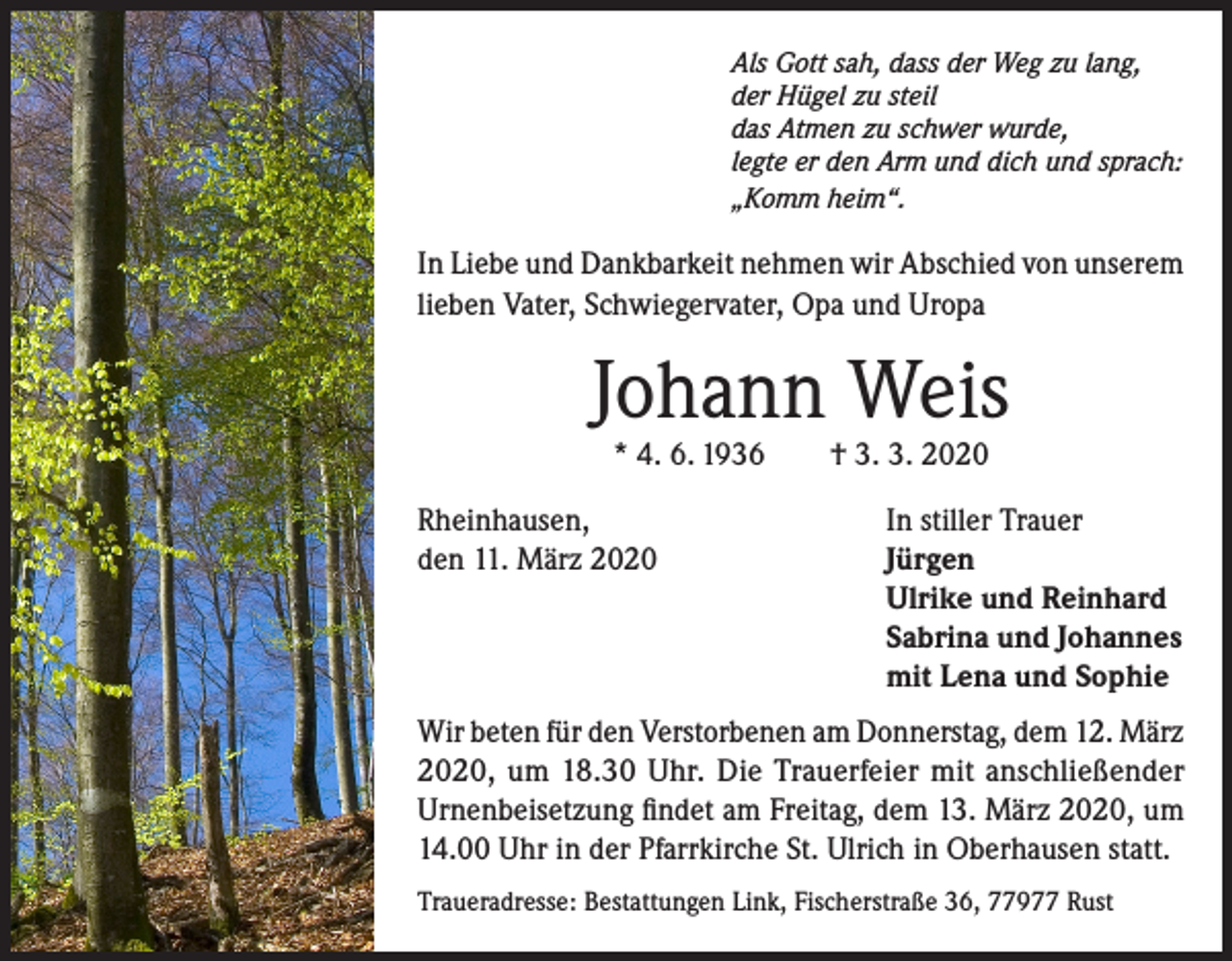 <p>Als Gott sah, dass der Weg zu lang,<br />der Hügel zu steil<br />das Atmen zu schwer wurde,<br />legte er den Arm und dich und sprach:<br />„Komm heim“.</p><p>In Liebe und Dankbarkeit nehmen wir Abschied von unserem<br />lieben Vater, Schwiegervater, Opa und Uropa</p><p>Johann Weis<br />* 4. 6. 1936</p><p>Rheinhausen,<br />den 11. März 2020</p><p>† 3. 3. 2020</p><p>In stiller Trauer<br />Jürgen<br />Ulrike und Reinhard<br />Sabrina und Johannes<br />mit Lena und Sophie</p><p>Wir beten für den Verstorbenen am Donnerstag, dem 12. März<br />2020, um 18.30 Uhr. Die Trauerfeier mit anschließender<br />Urnenbeisetzung findet am Freitag, dem 13. März 2020, um<br />14.00 Uhr in der Pfarrkirche St. Ulrich in Oberhausen statt.<br />Traueradresse: Bestattungen Link, Fischerstraße 36, 77977 Rust</p>