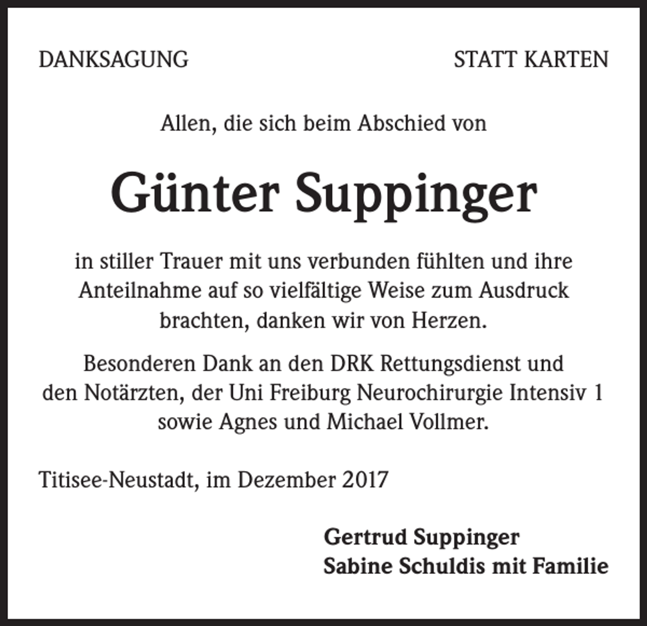 <p>DANKSAGUNG</p><p>STATT KARTEN</p><p>Allen, die sich beim Abschied von</p><p>Günter Suppinger<br />in stiller Trauer mit uns verbunden fühlten und ihre<br />Anteilnahme auf so vielfältige Weise zum Ausdruck<br />brachten, danken wir von Herzen.<br />Besonderen Dank an den DRK Rettungsdienst und<br />den Notärzten, der Uni Freiburg Neurochirurgie Intensiv 1<br />sowie Agnes und Michael Vollmer.<br />Titisee-Neustadt, im Dezember 2017<br />Gertrud Suppinger<br />Sabine Schuldis mit Familie</p>