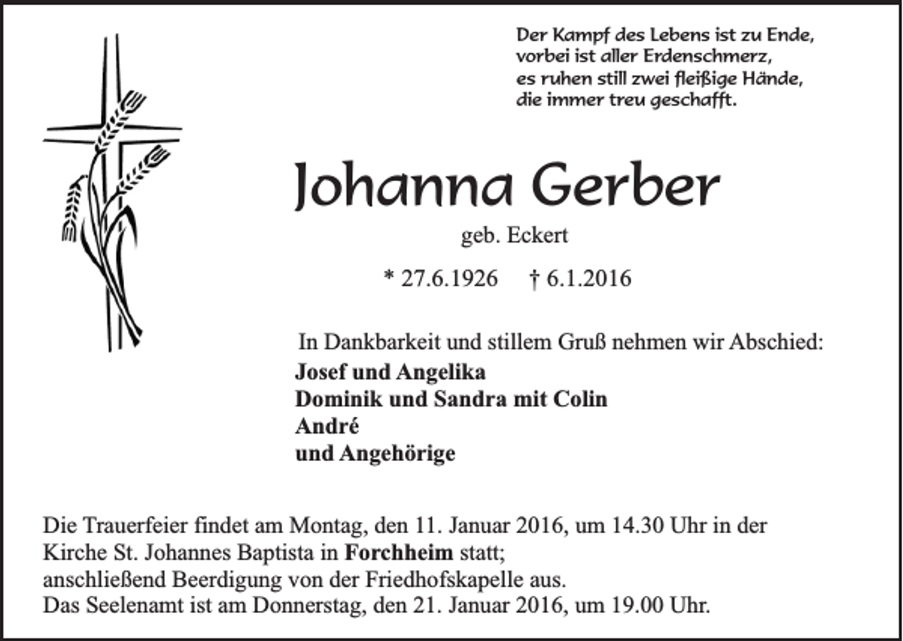 <p>Der Kampf des Lebens ist zu Ende,<br />vorbei ist aller Erdenschmerz,<br />es ruhen still zwei fleißige Hände,<br />die immer treu geschafft.</p><p>Johanna Gerber<br />geb. Eckert</p><p>* 27.6.1926</p><p>† 6.1.2016</p><p>In Dankbarkeit und stillem Gruß nehmen wir Abschied:<br />Josef und Angelika<br />Dominik und Sandra mit Colin<br />André<br />und Angehörige<br />Die Trauerfeier findet am Montag, den 11. Januar 2016, um 14.30 Uhr in der<br />Kirche St. Johannes Baptista in Forchheim statt;<br />anschließend Beerdigung von der Friedhofskapelle aus.<br />Das Seelenamt ist am Donnerstag, den 21. Januar 2016, um 19.00 Uhr.</p>