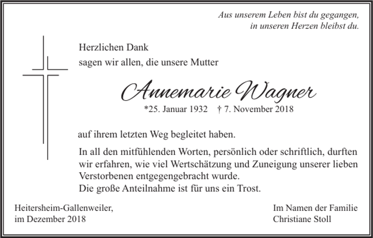 <p>Aus unserem Leben bist du gegangen,<br />in unseren Herzen bleibst du.</p><p>Herzlichen Dank<br />sagen wir allen, die unsere Mutter</p><p>Annemarie Wagner<br />*25. Januar 1932</p><p>† 7. November 2018</p><p>auf ihrem letzten Weg begleitet haben.<br />In all den mitfühlenden Worten, persönlich oder schriftlich, durften<br />wir erfahren, wie viel Wertschätzung und Zuneigung unserer lieben<br />Verstorbenen entgegengebracht wurde.<br />Die große Anteilnahme ist für uns ein Trost.<br />Heitersheim-Gallenweiler,<br />im Dezember 2018</p><p>Im Namen der Familie<br />Christiane Stoll</p>