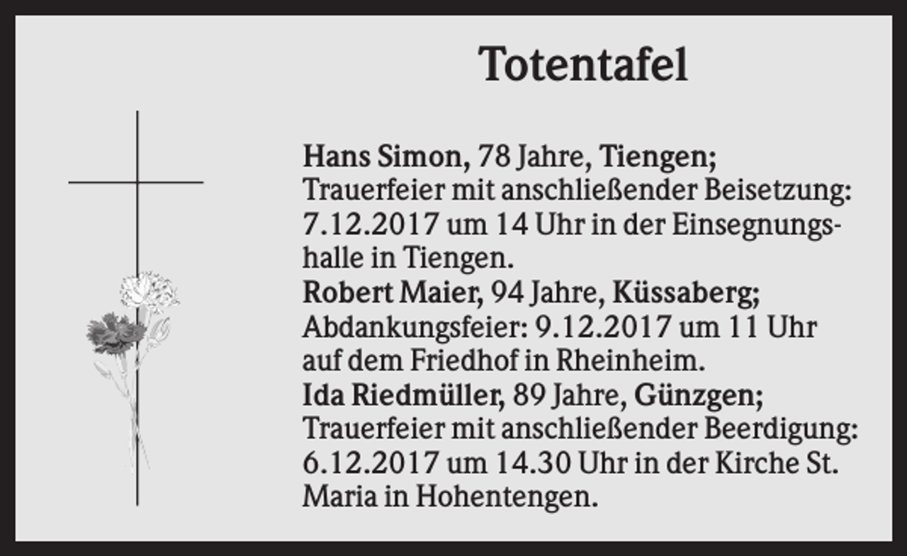 <p>Totentafel<br />Hans Simon, 78 Jahre, Tiengen;<br />Trauerfeier mit anschließender Beisetzung:<br />7.12.2017 um 14 Uhr in der Einsegnungshalle in Tiengen.<br />Robert Maier, 94 Jahre, Küssaberg;<br />Abdankungsfeier: 9.12.2017 um 11 Uhr<br />auf dem Friedhof in Rheinheim.<br />Ida Riedmüller, 89 Jahre, Günzgen;<br />Trauerfeier mit anschließender Beerdigung:<br />6.12.2017 um 14.30 Uhr in der Kirche St.<br />Maria in Hohentengen.</p>