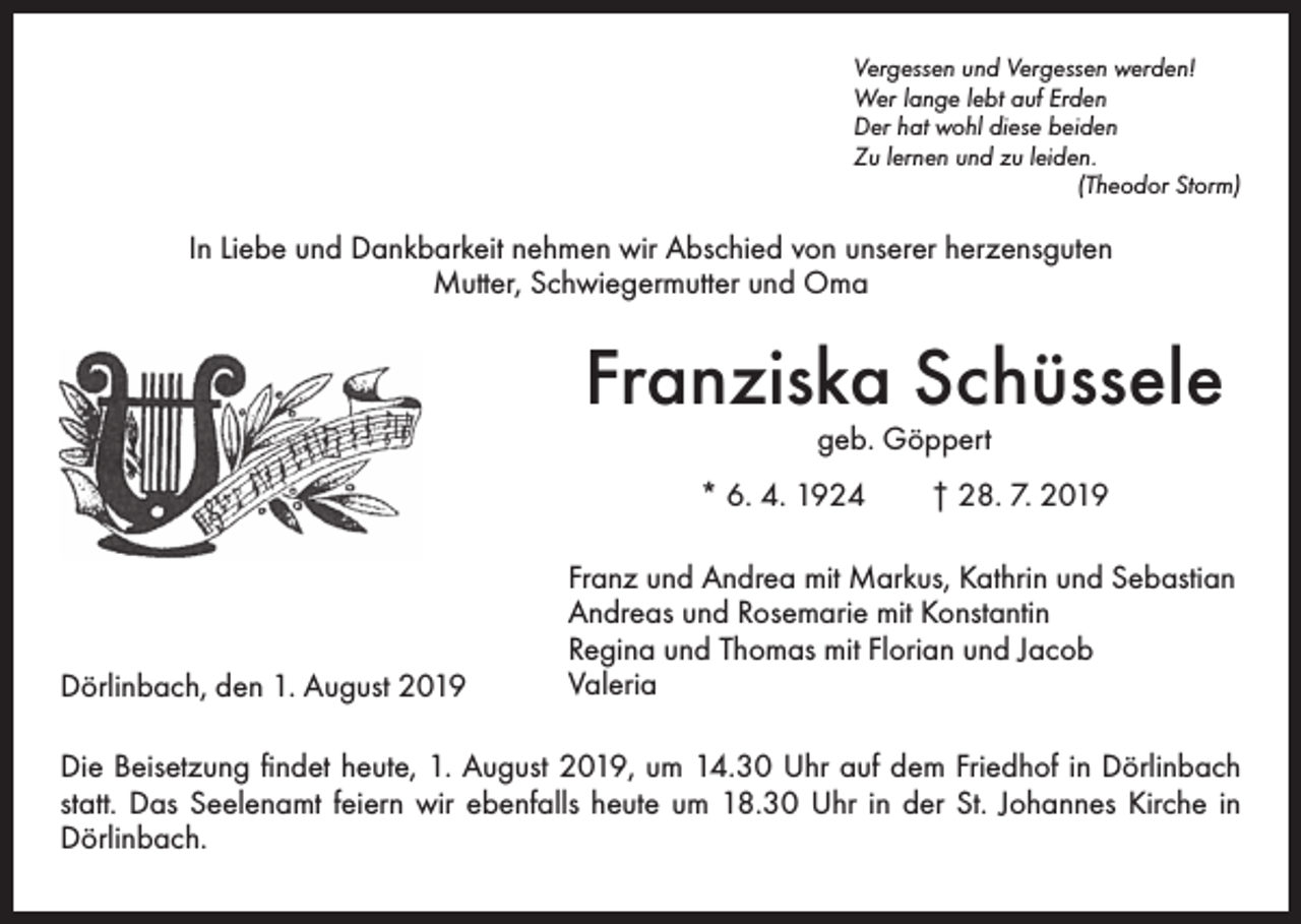 <p>Vergessen und Vergessen werden!<br />Wer lange lebt auf Erden<br />Der hat wohl diese beiden<br />Zu lernen und zu leiden.</p><p>(Theodor Storm)</p><p>In Liebe und Dankbarkeit nehmen wir Abschied von unserer herzensguten<br />Mutter, Schwiegermutter und Oma</p><p>Franziska Schüssele<br />geb. Göppert</p><p>* 6. 4. 1924 † 28. 7. 2019</p><p>Dörlinbach, den 1. August 2019</p><p>Franz und Andrea mit Markus, Kathrin und Sebastian<br />Andreas und Rosemarie mit Konstantin<br />Regina und Thomas mit Florian und Jacob<br />Valeria</p><p>Die Beisetzung findet heute, 1. August 2019, um 14.30 Uhr auf dem Friedhof in Dörlinbach<br />statt. Das Seelenamt feiern wir ebenfalls heute um 18.30 Uhr in der St. Johannes Kirche in<br />Dörlinbach.</p>