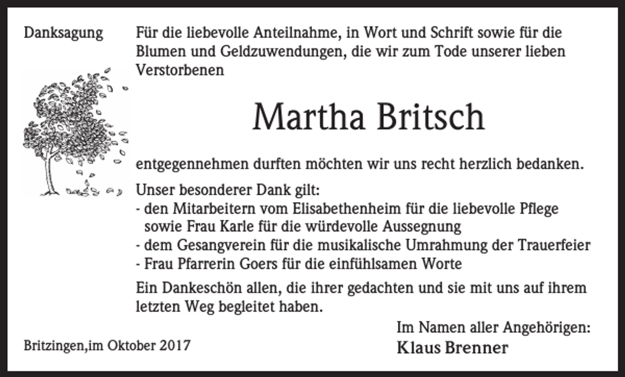 <p>DDanksagung<br />a n ks a g u n g</p><p>FFür<br />ür die<br />di e liliebevolle<br />e b e v oll e Anteilnahme,<br />A nt eil n a h m e, iin<br />n Wort<br />W ort uund<br />n d SSchrift<br />c h rift sowie<br />s o wi e ffür<br />ür die<br />di e<br />Blumen<br />die<br />Bl u m e n uund<br />n d Geldzuwendungen,<br />G el d z u w e n d u n g e n, di<br />e wir<br />wir zzum<br />u m Tode<br />T o d e unserer<br />u ns er er lilieben<br />ebe n<br />V erst or b e n e n<br />Verstorbenen</p><p>Martha<br />Britsch<br />M art h a Brits<br />ch<br />eentgegennehmen<br />nt g e g e n n e h m e n durften<br />d urft e n möchten<br />m ö c ht e n wir<br />wir uuns<br />ns rrecht<br />e c h t herzlich<br />h er zli c h bedanken.<br />b e d a n k e n.<br />UUnser<br />ns er bbesonderer<br />es o n d er er Dank<br />D a n k gilt:<br />gilt:<br />-- den<br />d e n Mitarbeitern<br />Mit ar b eit er n vom<br />v o m Elisabethenheim<br />Elis a b et h e n h ei m ffür<br />ür di<br />e li<br />e b e v oll e Pflege<br />Pfl e g e<br />die<br />liebevolle<br />s o wi e Frau<br />Fr a u Karle<br />K arl e ffür<br />ür die<br />die würdevolle<br />w ür d e v oll e Aussegnung<br />A uss e g n u n g<br />sowie<br />-- dem<br />d e m Gesangverein<br />G es a n g v er ei n für<br />f ür di<br />e musikalische<br />m usi k alis c h e Umrahmung<br />U mr a h m u n g dder<br />er TrTrauerfeier<br />a u erf ei er<br />die<br />-- Frau<br />Fr a u Pfarrerin<br />Pf arr eri n Goers<br />G o ers für<br />f ür die<br />di e einfühlsamen<br />ei nf ü hls a m e n Worte<br />W orte<br />Ei n Dankeschön<br />Ein<br />D a n k es c h ö n all<br />allen,<br />e n, ddie<br />i e iihrer<br />hr er gedachten<br />g e d a c ht e n und<br />u n d sie<br />si e mit<br />mit uns<br />u ns auf<br />a uf iihrem<br />hr e m<br />l et zt e n Weg<br />W e g begleitet<br />b e gl eit et haben.<br />h ab e n.<br />letzten<br />IImm Namen<br />N a m e n aller<br />all er Angehörigen:<br />A n g e h öri g e n:<br />Britzingen,im<br />Brit<br />zi n g e n,i m Oktober<br />O kt o b er 22<br />Kl<br />a u s BBrenner<br />r e n n er<br />Klaus</p>