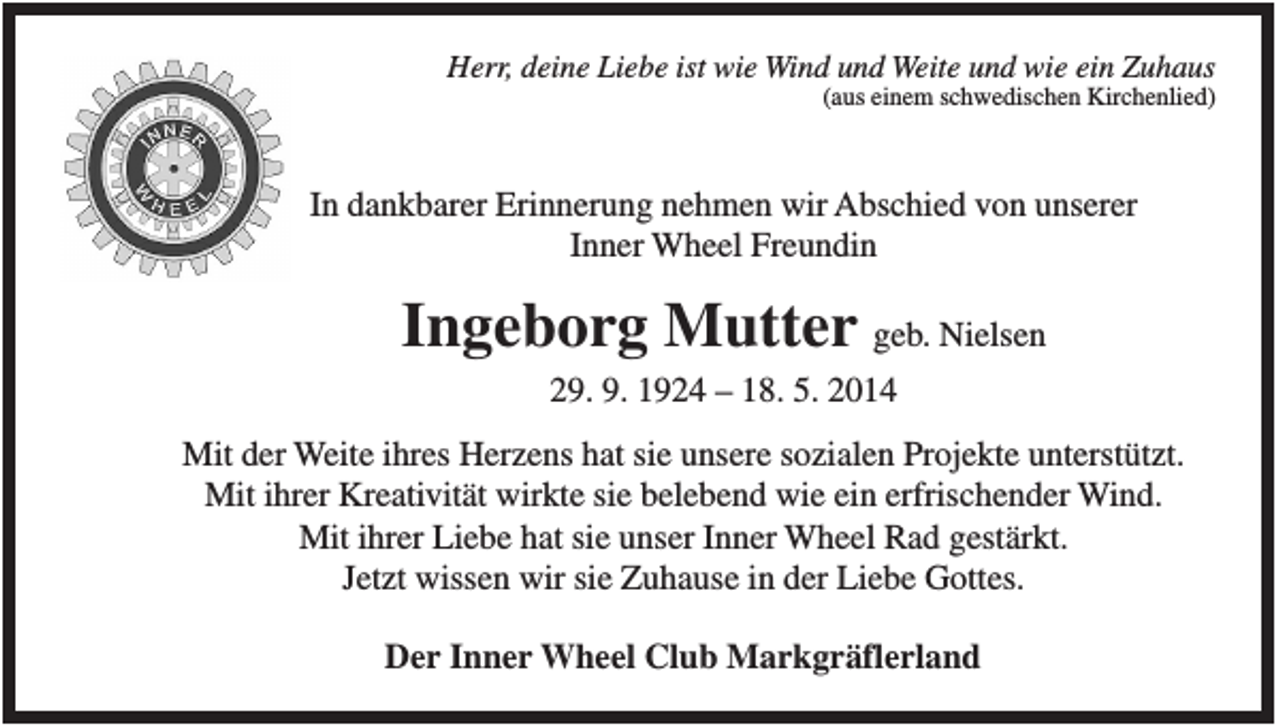 <p>Herr, deine Liebe ist wie Wind und Weite und wie ein Zuhaus<br />(aus einem schwedischen Kirchenlied)</p><p>In dankbarer Erinnerung nehmen wir Abschied von unserer<br />Inner Wheel Freundin</p><p>Ingeborg Mutter geb. Nielsen<br />29. 9. 1924 – 18. 5. 2014<br />Mit der Weite ihres Herzens hat sie unsere sozialen Projekte unterstützt.<br />Mit ihrer Kreativität wirkte sie belebend wie ein erfrischender Wind.<br />Mit ihrer Liebe hat sie unser Inner Wheel Rad gestärkt.<br />Jetzt wissen wir sie Zuhause in der Liebe Gottes.<br />Der Inner Wheel Club Markgräflerland</p>