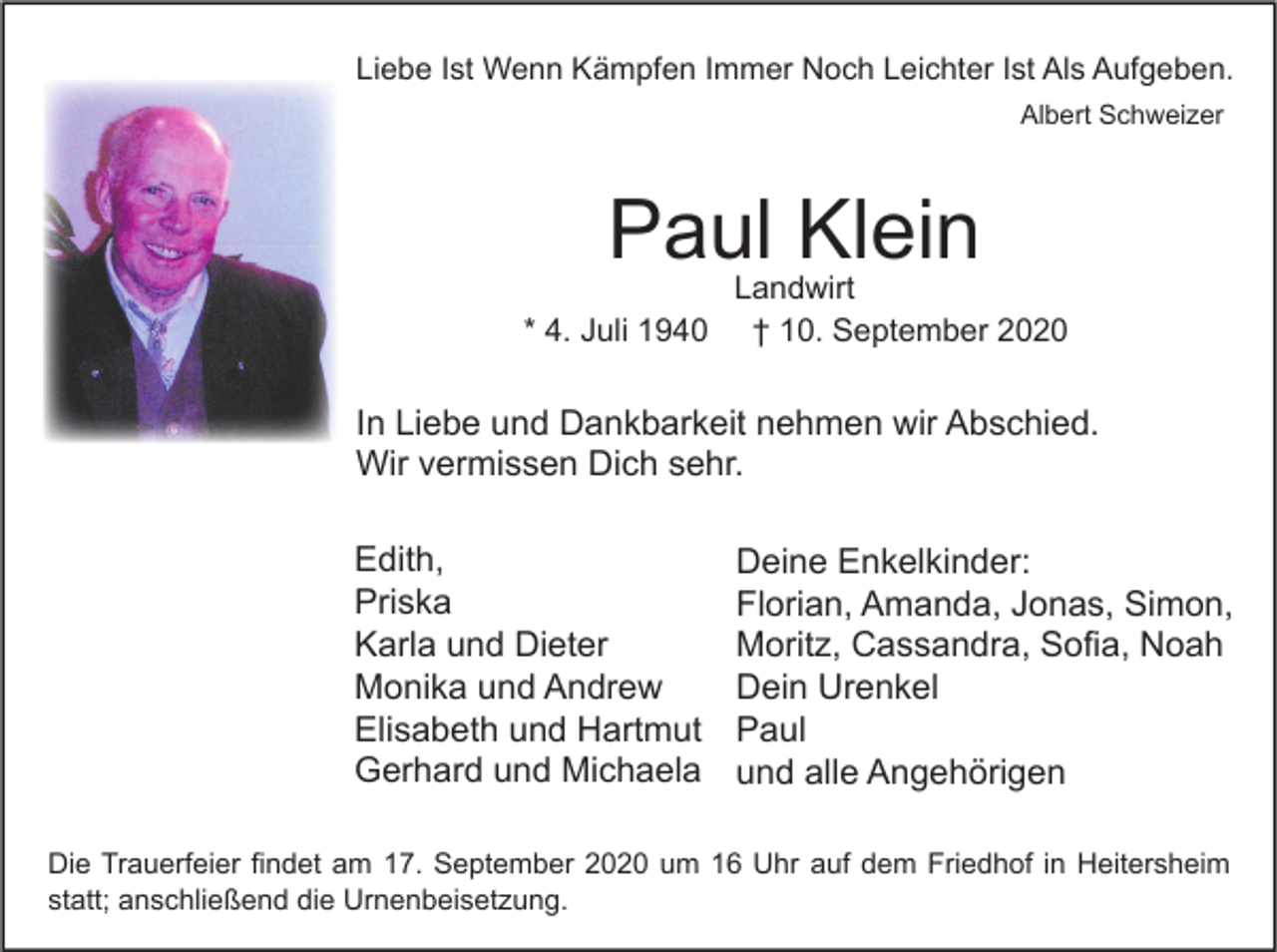 <p>Liebe Ist Wenn Kämpfen Immer Noch Leichter Ist Als Aufgeben.<br />Albert Schweizer</p><p>Paul Klein<br />* 4. Juli 1940</p><p>Landwirt<br />† 10. September 2020</p><p>In Liebe und Dankbarkeit nehmen wir Abschied.<br />Wir vermissen Dich sehr.<br />Edith,<br />Priska<br />Karla und Dieter<br />Monika und Andrew<br />Elisabeth und Hartmut<br />Gerhard und Michaela</p><p>Deine Enkelkinder:<br />Florian, Amanda, Jonas, Simon,<br />Moritz, Cassandra, Sofia, Noah<br />Dein Urenkel<br />Paul<br />und alle Angehörigen</p><p>Die Trauerfeier findet am 17. September 2020 um 16 Uhr auf dem Friedhof in Heitersheim<br />statt; anschließend die Urnenbeisetzung.</p>