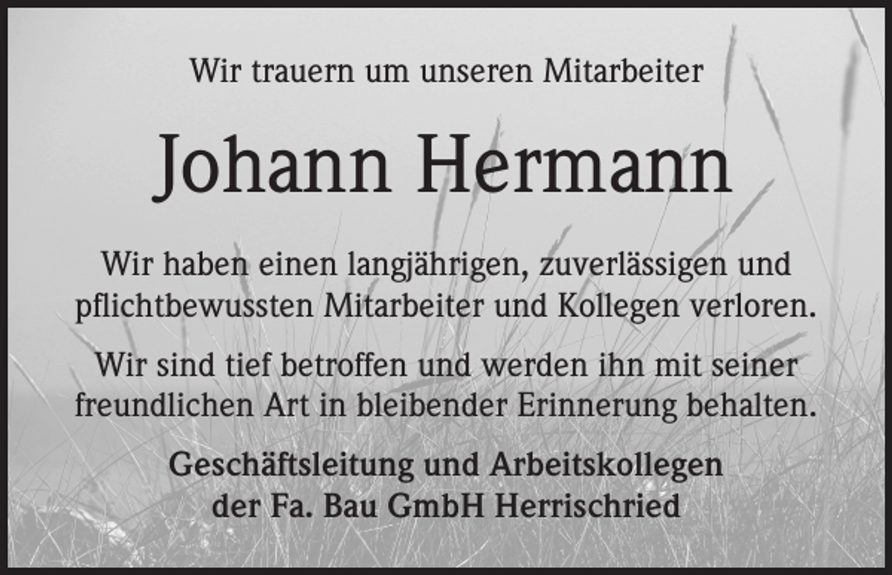 <p>Wir trauern um unseren Mitarbeiter</p><p>Johann Hermann<br />Wir haben einen langjährigen, zuverlässigen und<br />pflichtbewussten Mitarbeiter und Kollegen verloren.<br />Wir sind tief betroffen und werden ihn mit seiner<br />freundlichen Art in bleibender Erinnerung behalten.<br />Geschäftsleitung und Arbeitskollegen<br />der Fa. Bau GmbH Herrischried</p>