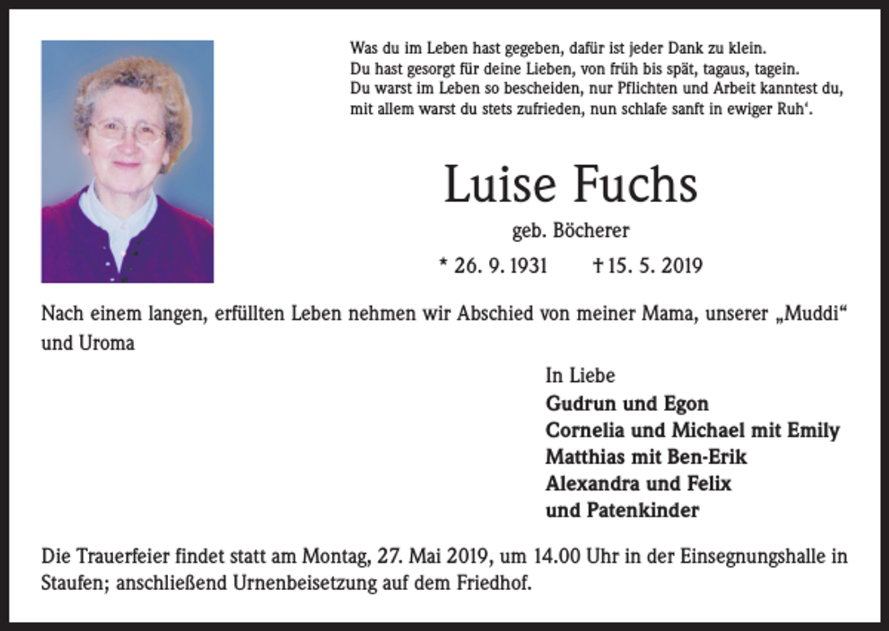 <p>Was du im Leben hast gegeben, dafür ist jeder Dank zu klein.<br />Du hast gesorgt für deine Lieben, von früh bis spät, tagaus, tagein.<br />Du warst im Leben so bescheiden, nur Pflichten und Arbeit kanntest du,<br />mit allem warst du stets zufrieden, nun schlafe sanft in ewiger Ruh‘.</p><p>Luise Fuchs<br />geb. Böcherer<br />* 26. 9. 1931 † 15. 5. 2019<br />Nach einem langen, erfüllten Leben nehmen wir Abschied von meiner Mama, unserer „Muddi“<br />und Uroma<br />In Liebe<br />Gudrun und Egon<br />Cornelia und Michael mit Emily<br />Matthias mit Ben-Erik<br />Alexandra und Felix<br />und Patenkinder<br />Die Trauerfeier findet statt am Montag, 27. Mai 2019, um 14.00 Uhr in der Einsegnungshalle in<br />Staufen; anschließend Urnenbeisetzung auf dem Friedhof.</p>