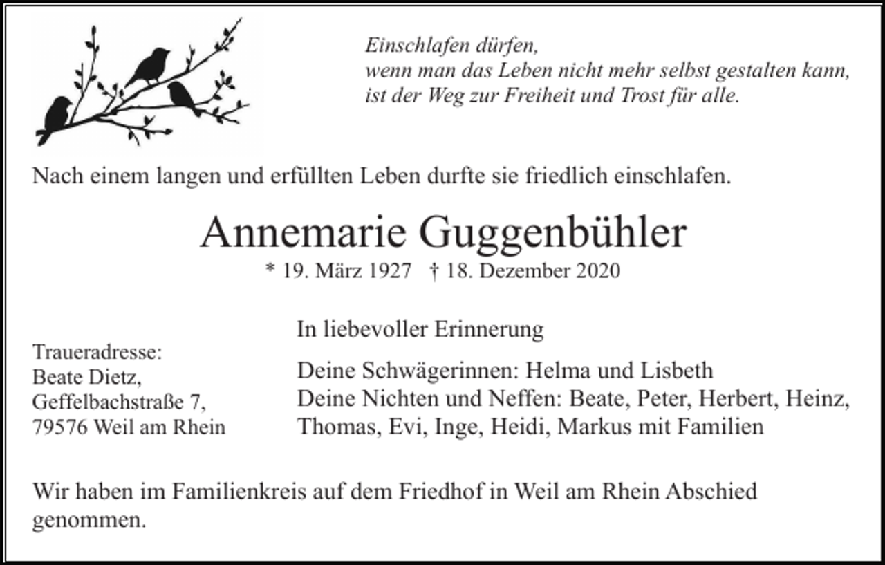 <p>Einschlafen dürfen,<br />wenn man das Leben nicht mehr selbst gestalten kann,<br />ist der Weg zur Freiheit und Trost für alle.</p><p>Nach einem langen und erfüllten Leben durfte sie friedlich einschlafen.</p><p>Annemarie Guggenbühler<br />* 19. März 1927 † 18. Dezember 2020</p><p>In liebevoller Erinnerung<br />Traueradresse:<br />Beate Dietz,<br />Geffelbachstraße 7,<br />79576 Weil am Rhein</p><p>Deine Schwägerinnen: Helma und Lisbeth<br />Deine Nichten und Neffen: Beate, Peter, Herbert, Heinz,<br />Thomas, Evi, Inge, Heidi, Markus mit Familien</p><p>Wir haben im Familienkreis auf dem Friedhof in Weil am Rhein Abschied<br />genommen.</p>