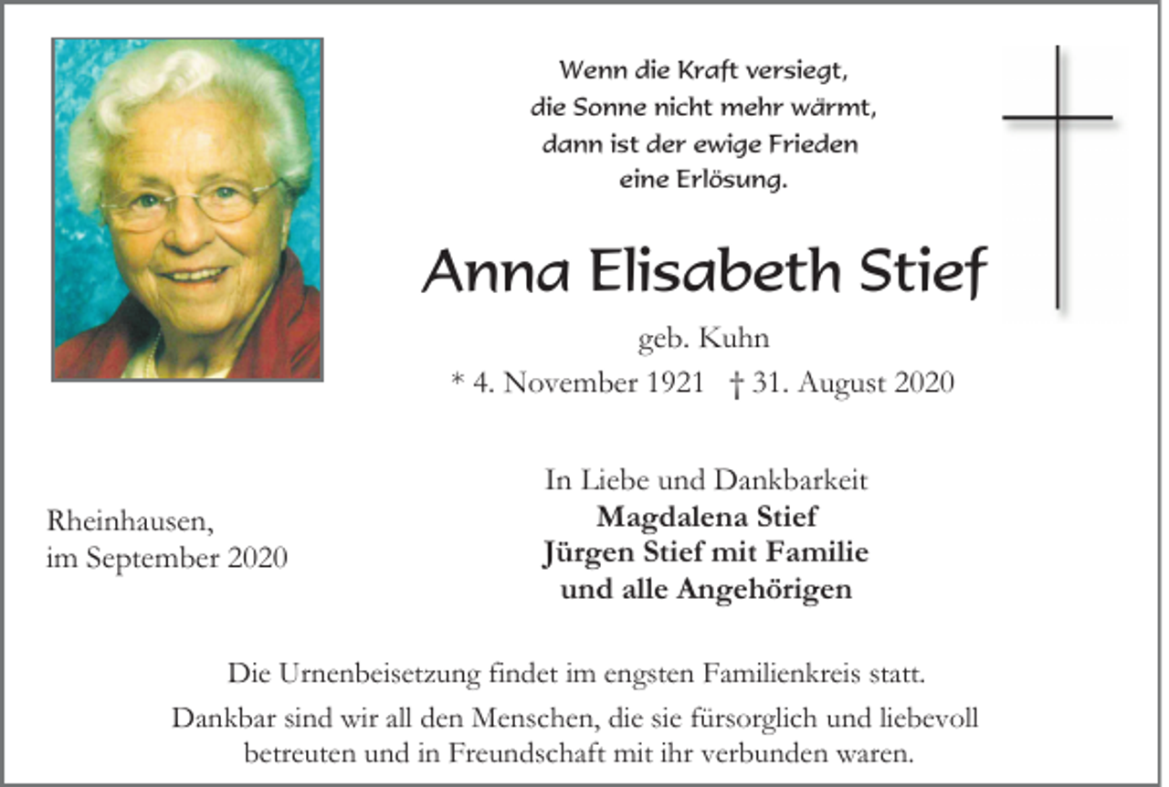 <p>Wenn die Kraft versiegt,<br />die Sonne nicht mehr wärmt,<br />dann ist der ewige Frieden<br />eine Erlösung.</p><p>Anna Elisabeth Stief<br />geb. Kuhn<br />* 4. November 1921 † 31. August 2020</p><p>Rheinhausen,<br />im September 2020</p><p>In Liebe und Dankbarkeit<br />Magdalena Stief<br />Jürgen Stief mit Familie<br />und alle Angehörigen</p><p>Die Urnenbeisetzung findet im engsten Familienkreis statt.<br />Dankbar sind wir all den Menschen, die sie fürsorglich und liebevoll<br />betreuten und in Freundschaft mit ihr verbunden waren.</p>