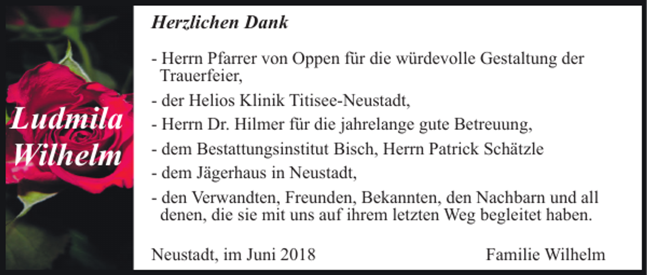 <p>HHerzlichen<br />erzli c h e n DDank<br />ank</p><p>L u d mil a<br />Ludmila<br />Wil<br />h el m<br />Wilhelm</p><p>- Herrn<br />H err n Pfarrer<br />Pf arr er von<br />v o n Oppen<br />O p p en ffür<br />ür di<br />e würdevolle<br />w ür d e v oll e Gestaltung<br />G est alt u n g der<br />d er<br />die<br />Tr<br />a u erf ei er,<br />Trauerfeier,<br />- der<br />d er Helios<br />H eli os Klinik<br />Kli ni k Titisee-Neustadt,<br />Titis ee- N e ust a dt,<br />H err n Dr.<br />Dr. Hilmer<br />Hil m er ffür<br />ür die<br />di e jahrelange<br />j a hr el a n g e gute<br />g ut e Betreuung,<br />B etr e u u ng,<br />- Herrn<br />d e m Bestattungsinstitut<br />B est att u n gsi nstit ut Bis<br />c h, Herrn<br />H err n PPatrick<br />atri c k SSchätzle<br />c h ä t zl e<br />- dem<br />Bisch,<br />d e m Jägerhaus<br />J ä g er h a us iinn Neustadt,<br />N e usta dt,<br />- dem<br />d e n Verwandten,<br />Ver w a n dt e n, Freunden,<br />Fr e u n de n, Bekannten,<br />B e k a n nt e n, den<br />d e n Nachbarn<br />N a c h b ar n uund<br />n d all<br />- den<br />all<br />d e n e n, di<br />e sisie<br />e mit<br />mit uuns<br />ns aauf<br />uf ihrem<br />i hr e m letzten<br />l et zt e n Weg<br />We g begleitet<br />b e gl eit et haben.<br />h a b e n.<br />denen,<br />die<br />NNeustadt,<br />e ust a dt, i im<br />m J Juni<br />u ni 22</p><p>FFamilie<br />a mili e Wilhelm<br />Wil h el m</p>
