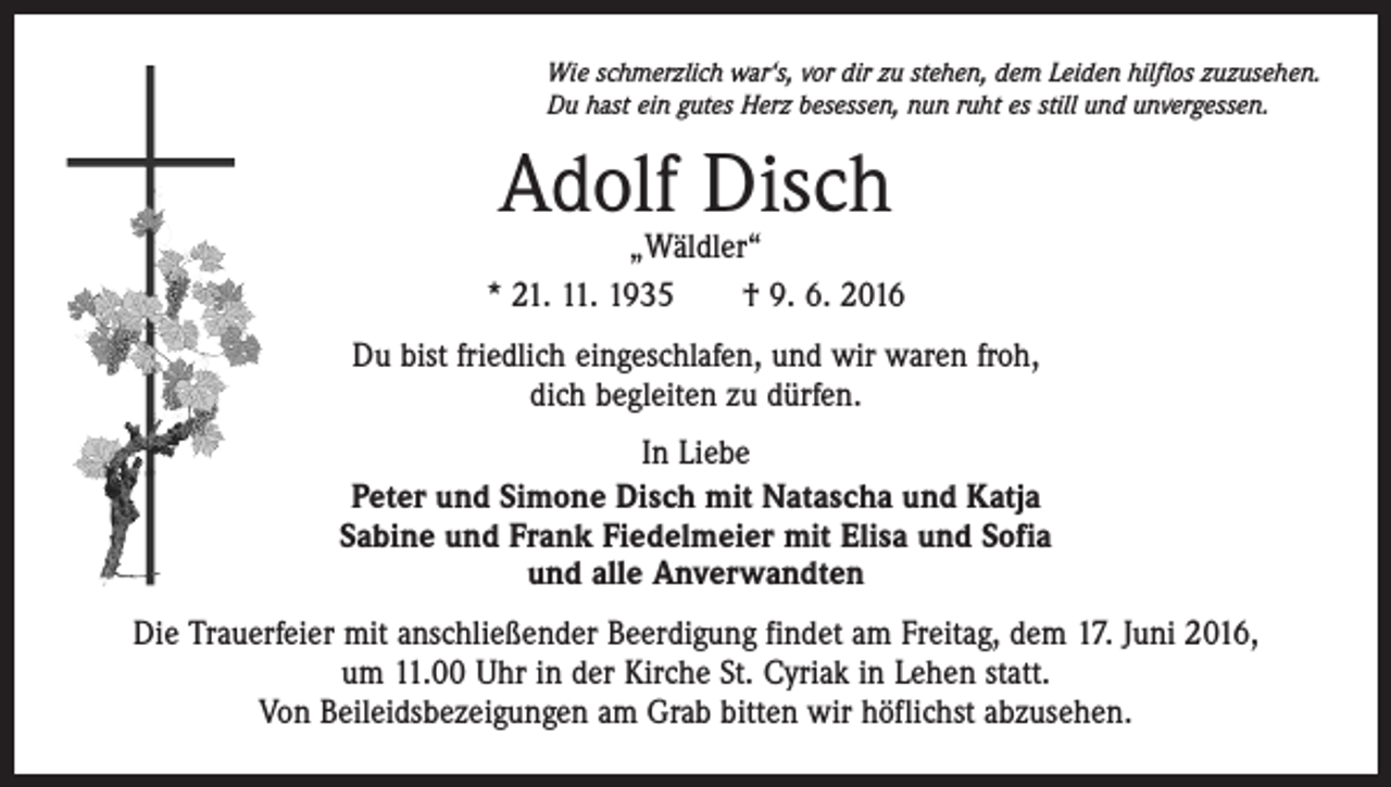 <p>Wie schmerzlich war‘s, vor dir zu stehen, dem Leiden hilflos zuzusehen.<br />Du hast ein gutes Herz besessen, nun ruht es still und unvergessen.</p><p>Adolf Disch</p><p>„Wäldler“<br />* 21. 11. 1935 † 9. 6. 2016<br />Du bist friedlich eingeschlafen, und wir waren froh,<br />dich begleiten zu dürfen.<br />In Liebe<br />Peter und Simone Disch mit Natascha und Katja<br />Sabine und Frank Fiedelmeier mit Elisa und Sofia<br />und alle Anverwandten<br />Die Trauerfeier mit anschließender Beerdigung findet am Freitag, dem 17. Juni 2016,<br />um 11.00 Uhr in der Kirche St. Cyriak in Lehen statt.<br />Von Beileidsbezeigungen am Grab bitten wir höflichst abzusehen.</p>