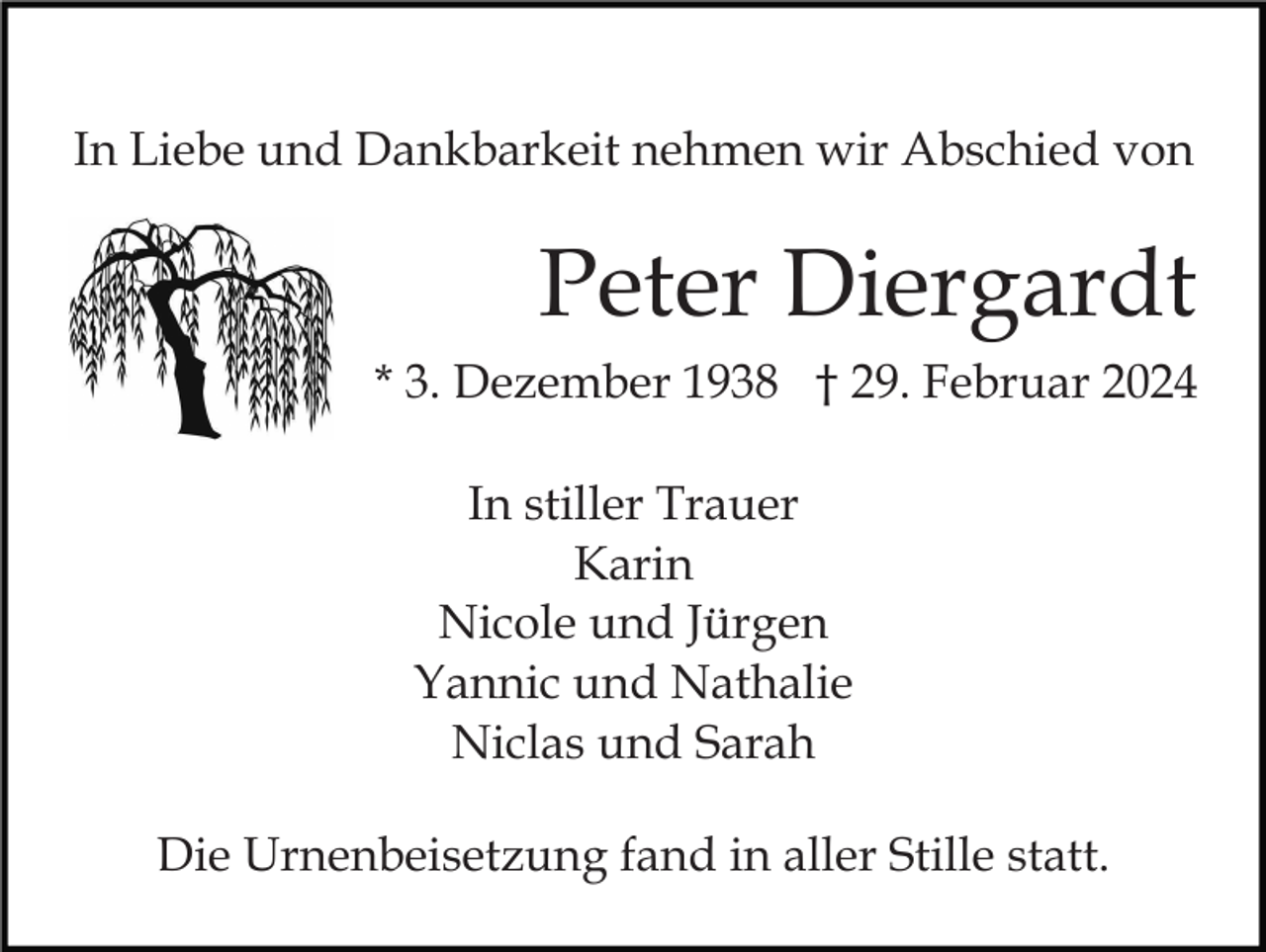 In Liebe und Dankbarkeit nehmen wir Abschied von
Peter Diergardt
* 3. Dezember 1938 † 29. Februar 2024
In stiller Trauer
Karin
Nicole und Jürgen
Yannic und Nathalie
Niclas und Sarah
Die Urnenbeisetzung fand in aller Stille statt.