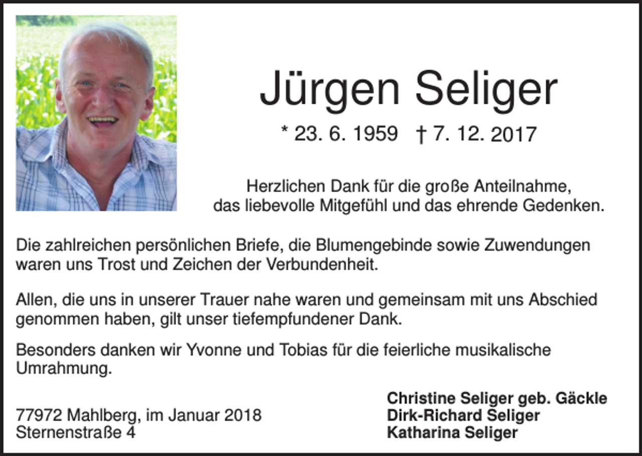 <p>Jürgen Seliger<br />* 23. 6. 1959 † 7. 12. 2017<br />Herzlichen Dank für die große Anteilnahme,<br />das liebevolle Mitgefühl und das ehrende Gedenken.<br />Die zahlreichen persönlichen Briefe, die Blumengebinde sowie Zuwendungen<br />waren uns Trost und Zeichen der Verbundenheit.<br />Allen, die uns in unserer Trauer nahe waren und gemeinsam mit uns Abschied<br />genommen haben, gilt unser tiefempfundener Dank.<br />Besonders danken wir Yvonne und Tobias für die feierliche musikalische<br />Umrahmung.<br />77972 Mahlberg, im Januar 2018<br />Sternenstraße 4</p><p>Christine Seliger geb. Gäckle<br />Dirk-Richard Seliger<br />Katharina Seliger</p>
