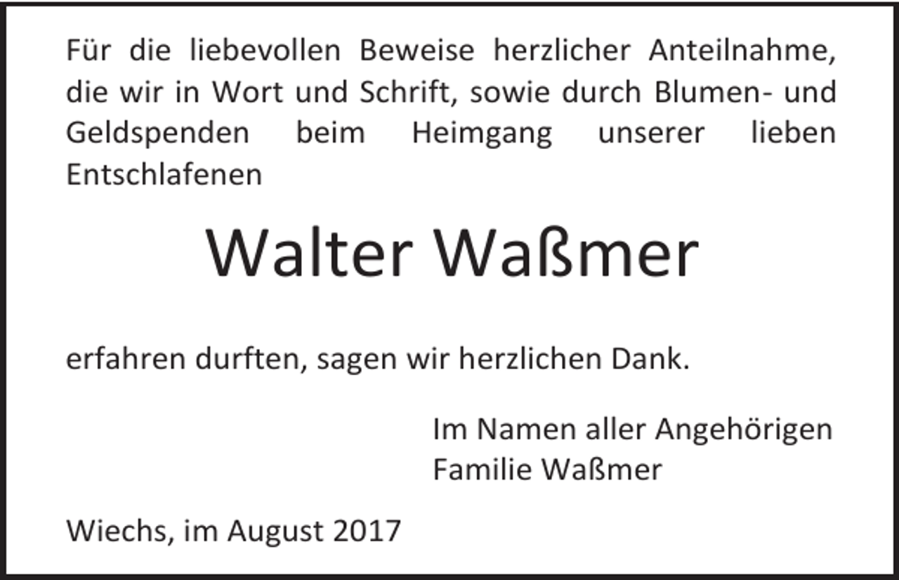 <p>Für die liebevollen Beweise herzlicher Anteilnahme,<br />die wir in Wort und Schrift, sowie durch Blumen- und<br />Geldspenden beim Heimgang unserer lieben<br />Entschlafenen</p><p>Walter Waßmer<br />erfahren durften, sagen wir herzlichen Dank.<br />Im Namen aller Angehörigen<br />Familie Waßmer<br />Wiechs, im August 2017</p>