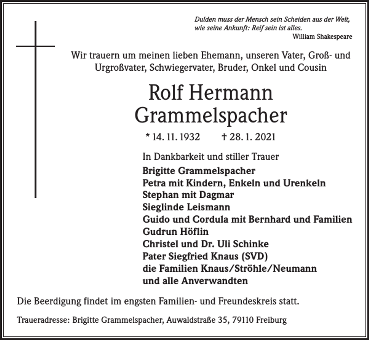 <p>Dulden muss der Mensch sein Scheiden aus der Welt,<br />wie seine Ankunft: Reif sein ist alles.</p><p>William Shakespeare</p><p>Wir trauern um meinen lieben Ehemann, unseren Vater, Groß- und<br />Urgroßvater, Schwiegervater, Bruder, Onkel und Cousin</p><p>Rolf Hermann<br />Grammelspacher<br />* 14. 11. 1932 † 28. 1. 2021<br />In Dankbarkeit und stiller Trauer<br />Brigitte Grammelspacher<br />Petra mit Kindern, Enkeln und Urenkeln<br />Stephan mit Dagmar<br />Sieglinde Leismann<br />Guido und Cordula mit Bernhard und Familien<br />Gudrun Höflin<br />Christel und Dr. Uli Schinke<br />Pater Siegfried Knaus (SVD)<br />die Familien Knaus/Ströhle/Neumann<br />und alle Anverwandten<br />Die Beerdigung findet im engsten Familien- und Freundeskreis statt.<br />Traueradresse: Brigitte Grammelspacher, Auwaldstraße 35, 79110 Freiburg</p>