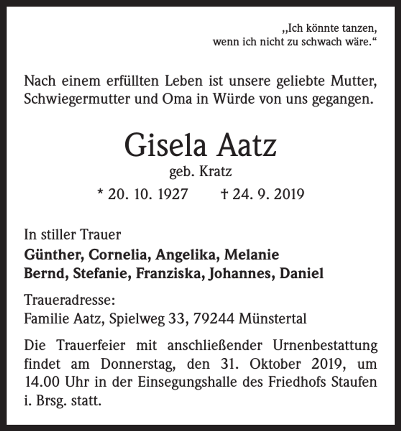 <p>,,Ich könnte tanzen,<br />wenn ich nicht zu schwach wäre.“</p><p>Nach einem erfüllten Leben ist unsere geliebte Mutter,<br />Schwiegermutter und Oma in Würde von uns gegangen.</p><p>Gisela Aatz</p><p>geb. Kratz<br />* 20. 10. 1927 † 24. 9. 2019<br />In stiller Trauer<br />Günther, Cornelia, Angelika, Melanie<br />Bernd, Stefanie, Franziska, Johannes, Daniel<br />Traueradresse:<br />Familie Aatz, Spielweg 33, 79244 Münstertal<br />Die Trauerfeier mit anschließender Urnenbestattung<br />­findet am Donnerstag, den 31. Oktober 2019, um<br />14.00 Uhr in der Einsegungshalle des Friedhofs Staufen<br />i. Brsg. statt.</p>