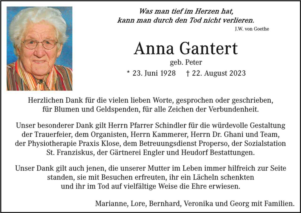 <p>J.W. von Goethe</p><p>geb. Peter<br />* 23. Juni 1928 † 22. August 2023<br />Herzlichen Dank für die vielen lieben Worte, gesprochen oder geschrieben,<br />für Blumen und Geldspenden, für alle Zeichen der Verbundenheit.<br />Unser besonderer Dank gilt Herrn Pfarrer Schindler für die würdevolle Gestaltung<br />der Trauerfeier, dem Organisten, Herrn Kammerer, Herrn Dr. Ghani und Team,<br />der Physiotherapie Praxis Klose, dem Betreuungsdienst Properso, der Sozialstation<br />St. Franziskus, der Gärtnerei Engler und Heudorf Bestattungen.<br />Unser Dank gilt auch jenen, die unserer Mutter im Leben immer hilfreich zur Seite<br />standen, sie mit Besuchen erfreuten, ihr ein Lächeln schenkten<br />und ihr im Tod auf vielfältige Weise die Ehre erwiesen.<br />Marianne, Lore, Bernhard, Veronika und Georg mit Familien.</p>