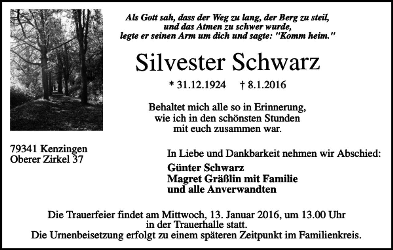 <p>Als Gott sah, dass der Weg zu lang, der Berg zu steil,<br />und das Atmen zu schwer wurde,<br />legte er seinen Arm um dich und sagte: "Komm heim."</p><p>Silvester Schwarz<br />* 31.12.1924</p><p>† 8.1.2016</p><p>Behaltet mich alle so in Erinnerung,<br />wie ich in den schönsten Stunden<br />mit euch zusammen war.<br />79341 Kenzingen<br />Oberer Zirkel 37</p><p>In Liebe und Dankbarkeit nehmen wir Abschied:<br />Günter Schwarz<br />Magret Gräßlin mit Familie<br />und alle Anverwandten</p><p>Die Trauerfeier findet am Mittwoch, 13. Januar 2016, um 13.00 Uhr<br />in der Trauerhalle statt.<br />Die Urnenbeisetzung erfolgt zu einem späteren Zeitpunkt im Familienkreis.</p>