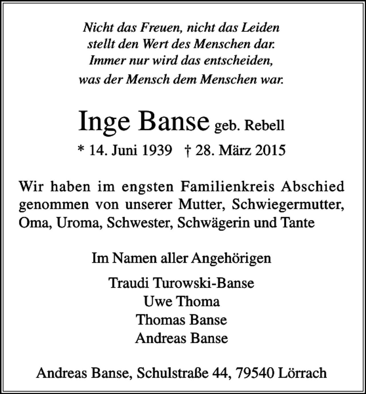 <p>Nicht das Freuen, nicht das Leiden<br />stellt den Wert des Menschen dar.<br />Immer nur wird das entscheiden,<br />was der Mensch dem Menschen war.</p><p>Inge Banse geb. Rebell<br />* 14. Juni 1939 † 28. März 2015<br />Wir haben im engsten Familienkreis Abschied<br />genommen von unserer Mutter, Schwiegermutter,<br />Oma, Uroma, Schwester, Schwägerin und Tante<br />Im Namen aller Angehörigen<br />Traudi Turowski-Banse<br />Uwe Thoma<br />Thomas Banse<br />Andreas Banse<br />Andreas Banse, Schulstraße 44, 79540 Lörrach</p>