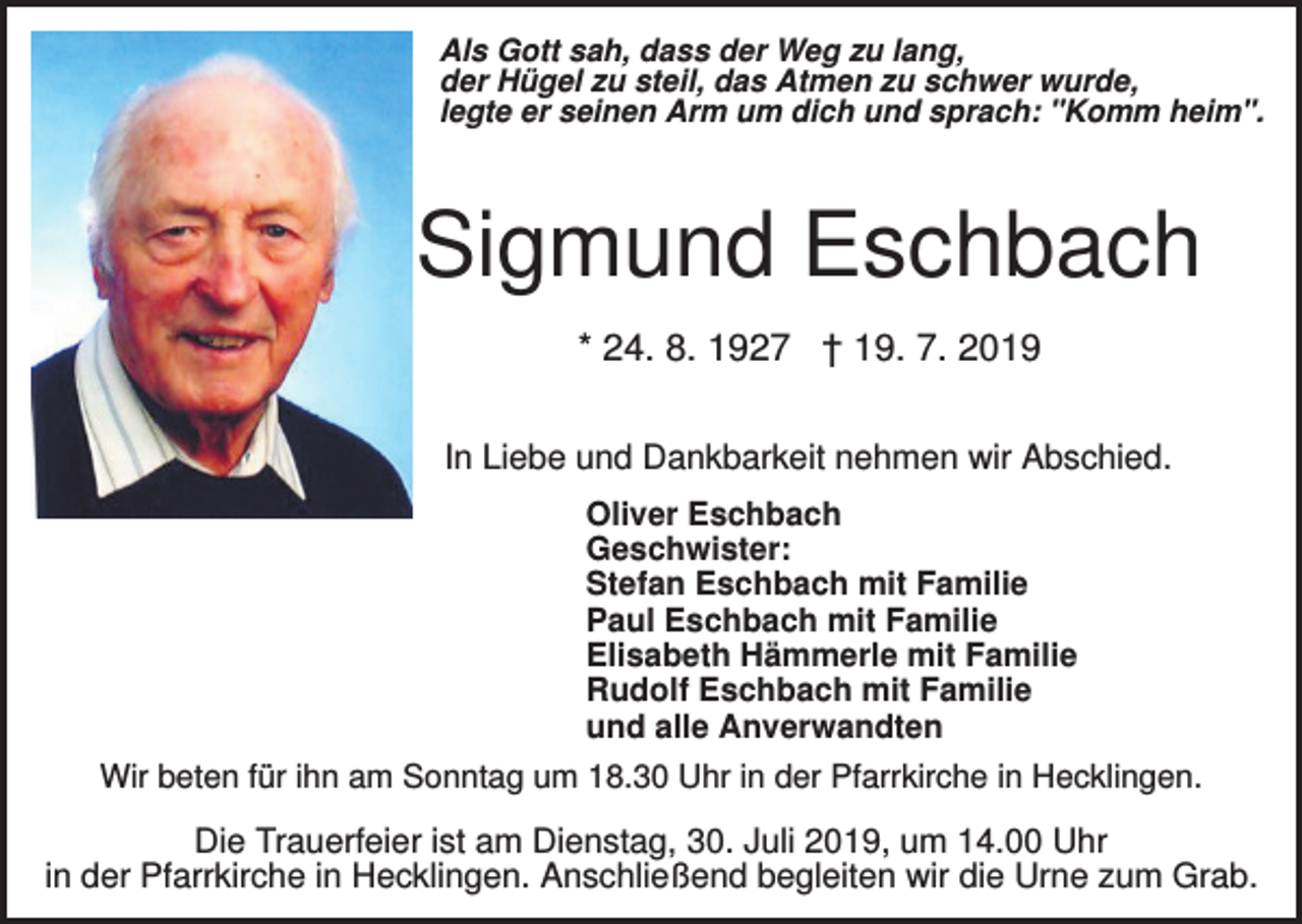 <p>Als Gott sah, dass der Weg zu lang,<br />der Hügel zu steil, das Atmen zu schwer wurde,<br />legte er seinen Arm um dich und sprach: "Komm heim".</p><p>Sigmund Eschbach<br />* 24. 8. 1927 † 19. 7. 2019<br />In Liebe und Dankbarkeit nehmen wir Abschied.<br />Oliver Eschbach<br />Geschwister:<br />Stefan Eschbach mit Familie<br />Paul Eschbach mit Familie<br />Elisabeth Hämmerle mit Familie<br />Rudolf Eschbach mit Familie<br />und alle Anverwandten<br />Wir beten für ihn am Sonntag um 18.30 Uhr in der Pfarrkirche in Hecklingen.</p><p>Die Trauerfeier ist am Dienstag, 30. Juli 2019, um 14.00 Uhr<br />in der Pfarrkirche in Hecklingen. Anschließend begleiten wir die Urne zum Grab.</p>