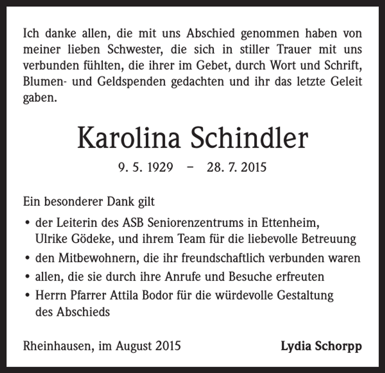<p>Ich danke allen, die mit uns Abschied genommen haben von<br />meiner lieben Schwester, die sich in stiller Trauer mit uns<br />­verbunden fühlten, die ihrer im Gebet, durch Wort und Schrift,<br />Blumen- und Geldspenden gedachten und ihr das letzte Geleit<br />gaben.</p><p>Karolina Schindler<br />9. 5. 1929 – 28. 7. 2015<br />Ein besonderer Dank gilt<br />• der Leiterin des ASB Seniorenzentrums in Ettenheim,<br />Ulrike Gödeke, und ihrem Team für die liebevolle Betreuung<br />• den Mitbewohnern, die ihr freundschaftlich verbunden waren<br />• allen, die sie durch ihre Anrufe und Besuche erfreuten<br />• Herrn Pfarrer Attila Bodor für die würdevolle ­Gestaltung<br />des Abschieds<br />Rheinhausen, im August 2015</p><p>Lydia Schorpp</p>