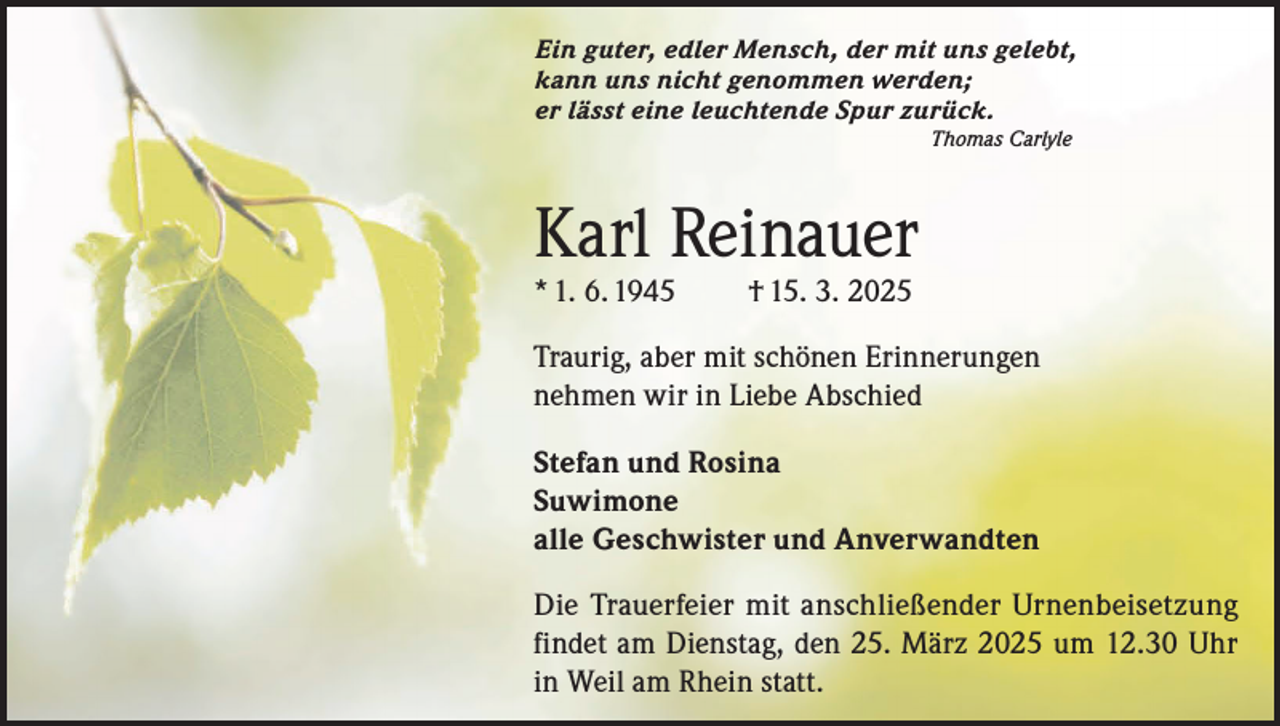 <p>Ein guter, edler Mensch, der mit uns gelebt,<br />kann uns nicht genommen werden;<br />er lässt eine leuchtende Spur zurück.<br />Thomas Carlyle</p><p>Karl Reinauer<br />* 1. 6. 1945</p><p>† 15. 3. 2025</p><p>Traurig, aber mit schönen Erinnerungen<br />nehmen wir in Liebe Abschied<br />Stefan und Rosina<br />Suwimone<br />alle Geschwister und Anverwandten<br />Die Trauerfeier mit anschließender Urnenbeisetzung<br />findet am Dienstag, den 25. März 2025 um 12.30 Uhr<br />in Weil am Rhein statt.</p>