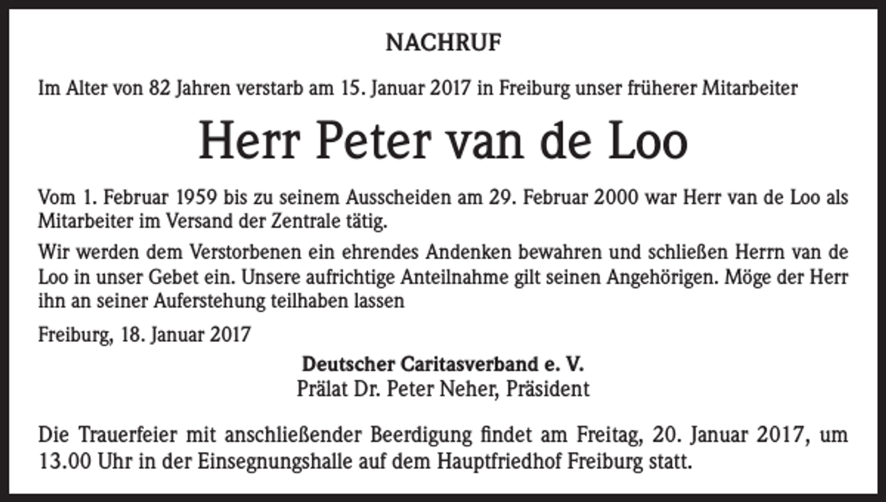 <p>NACHRUF<br />Im Alter von 82 Jahren verstarb am 15. Januar 2017 in Freiburg unser früherer Mitarbeiter</p><p>Herr Peter van de Loo<br />Vom 1. Februar 1959 bis zu seinem Ausscheiden am 29. Februar 2000 war Herr van de Loo als<br />Mitarbeiter im Versand der Zentrale tätig.<br />Wir werden dem Verstorbenen ein ehrendes Andenken bewahren und schließen Herrn van de<br />Loo in unser Gebet ein. Unsere aufrichtige Anteilnahme gilt seinen Angehörigen. Möge der Herr<br />ihn an seiner Auferstehung teilhaben lassen<br />Freiburg, 18. Januar 2017<br />Deutscher Caritasverband e. V.<br />Prälat Dr. Peter Neher, Präsident<br />Die Trauerfeier mit anschließender Beerdigung findet am Freitag, 20. Januar 2017, um<br />13.00 Uhr in der Einsegnungshalle auf dem Hauptfriedhof Freiburg statt.</p>