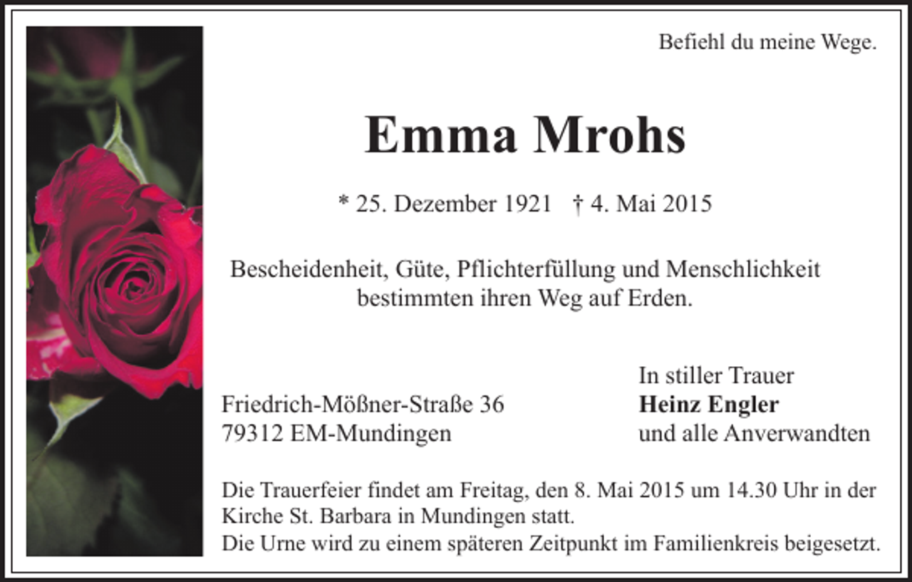 <p>Befiehl du meine Wege.</p><p>Emma Mrohs<br />* 25. Dezember 1921 † 4. Mai 2015<br />Bescheidenheit, Güte, Pflichterfüllung und Menschlichkeit<br />bestimmten ihren Weg auf Erden.</p><p>Friedrich-Mößner-Straße 36<br />79312 EM-Mundingen</p><p>In stiller Trauer<br />Heinz Engler<br />und alle Anverwandten</p><p>Die Trauerfeier findet am Freitag, den 8. Mai 2015 um 14.30 Uhr in der<br />Kirche St. Barbara in Mundingen statt.<br />Die Urne wird zu einem späteren Zeitpunkt im Familienkreis beigesetzt.</p>