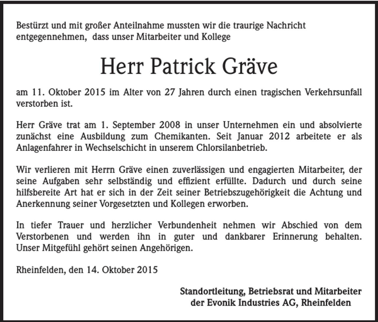 <p>Bestürzt und mit großer Anteilnahme mussten wir die traurige Nachricht<br />entgegennehmen, dass unser Mitarbeiter und Kollege</p><p>Herr Patrick Gräve<br />am 11. Oktober 2015 im Alter von 27 Jahren durch einen tragischen Verkehrsunfall<br />verstorben ist.<br />Herr Gräve trat am 1. September 2008 in unser Unternehmen ein und absolvierte<br />zunächst eine Ausbildung zum Chemikanten. Seit Januar 2012 arbeitete er als<br />Anlagenfahrer in Wechselschicht in unserem Chlorsilanbetrieb.<br />Wir verlieren mit Herrn Gräve einen zuverlässigen und engagierten Mitarbeiter, der<br />seine Aufgaben sehr selbständig und effizient erfüllte. Dadurch und durch seine<br />hilfsbereite Art hat er sich in der Zeit seiner Betriebszugehörigkeit die Achtung und<br />Anerkennung seiner Vorgesetzten und Kollegen erworben.<br />In tiefer Trauer und herzlicher Verbundenheit nehmen wir Abschied von dem<br />Verstorbenen und werden ihn in guter und dankbarer Erinnerung behalten.<br />Unser Mitgefühl gehört seinen Angehörigen.<br />Rheinfelden, den 14. Oktober 2015<br />Standortleitung, Betriebsrat und Mitarbeiter<br />der Evonik Industries AG, Rheinfelden</p>