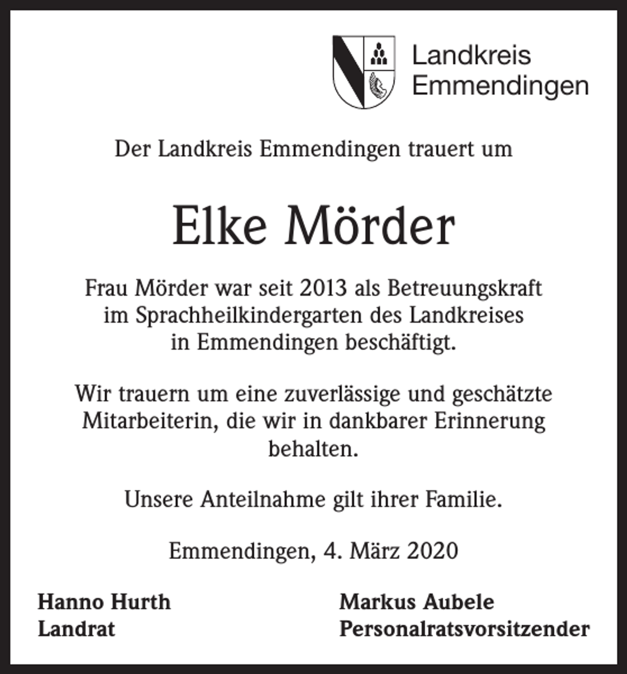 <p>Landkreis<br />Emmendingen<br />Der Landkreis Emmendingen trauert um</p><p>Elke Mörder<br />Frau Mörder war seit 2013 als Betreuungskraft<br />im Sprachheilkindergarten des Landkreises<br />in Emmendingen ­beschäftigt.<br />Wir trauern um eine zuverlässige und geschätzte<br />Mitarbeiterin, die wir in dankbarer Erinnerung<br />behalten.<br />Unsere Anteilnahme gilt ihrer Familie.<br />Emmendingen, 4. März 2020<br />Hanno Hurth<br />Landrat</p><p>Markus Aubele<br />Personalratsvorsitzender</p>