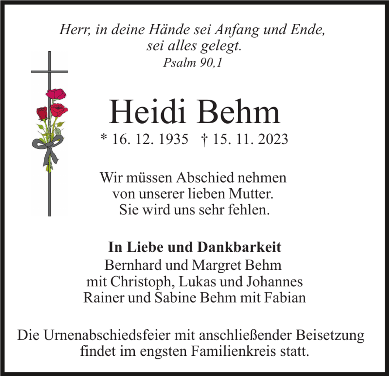 <p>Herr, in deine Hände sei Anfang und Ende,<br />sei alles gelegt.<br />Psalm 90,1</p><p>Heidi Behm</p><p>* 16. 12. 1935 † 15. 11. 2023<br />Wir müssen Abschied nehmen<br />von unserer lieben Mutter.<br />Sie wird uns sehr fehlen.<br />In Liebe und Dankbarkeit<br />Bernhard und Margret Behm<br />mit Christoph, Lukas und Johannes<br />Rainer und Sabine Behm mit Fabian<br />Die Urnenabschiedsfeier mit anschließender Beisetzung<br />findet im engsten Familienkreis statt.</p>