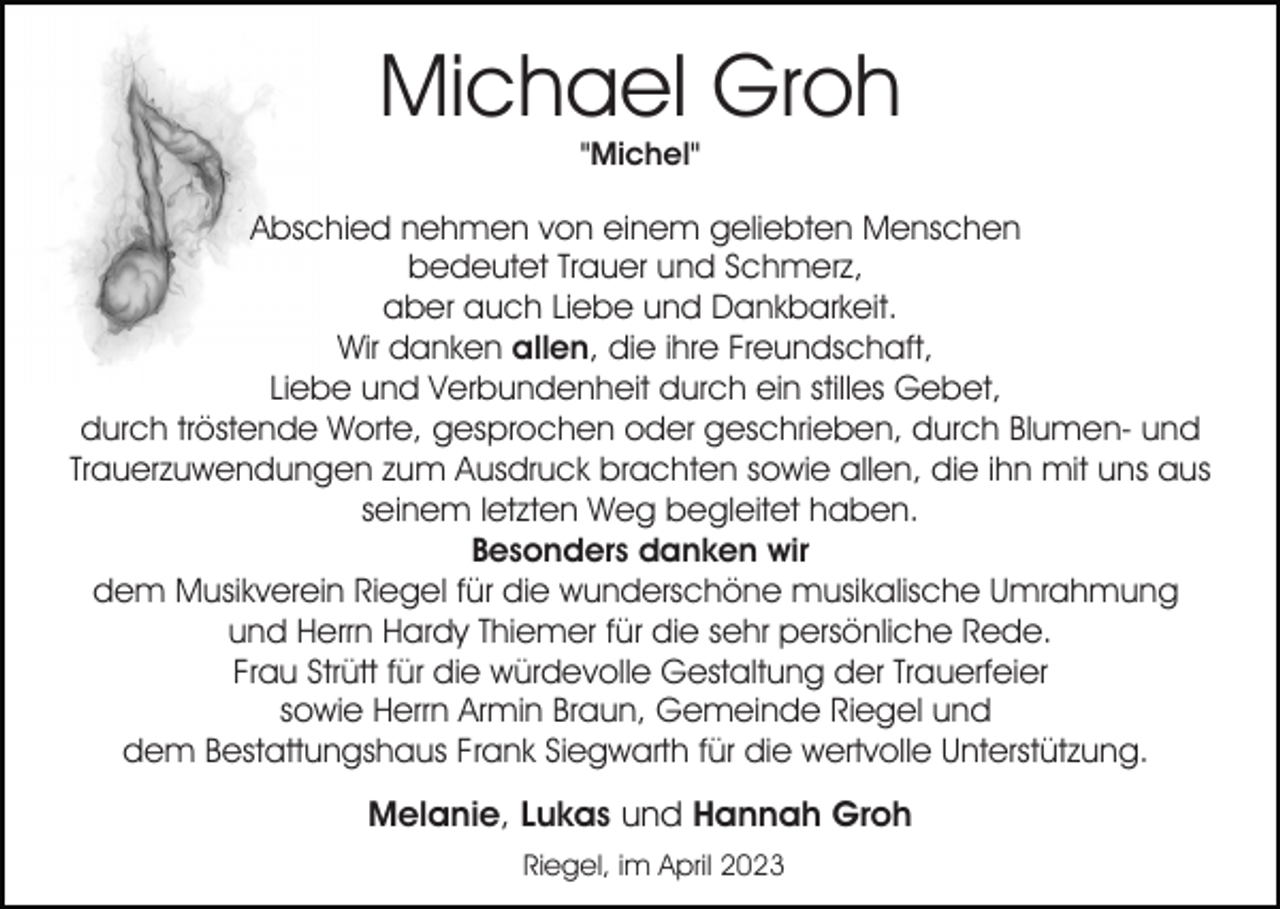 <p>Michael Groh<br />"Michel"</p><p>Abschied nehmen von einem geliebten Menschen<br />bedeutet Trauer und Schmerz,<br />aber auch Liebe und Dankbarkeit.<br />Wir danken allen, die ihre Freundschaft,<br />Liebe und Verbundenheit durch ein stilles Gebet,<br />durch tröstende Worte, gesprochen oder geschrieben, durch Blumen- und<br />Trauerzuwendungen zum Ausdruck brachten sowie allen, die ihn mit uns aus<br />seinem letzten Weg begleitet haben.<br />Besonders danken wir<br />dem Musikverein Riegel für die wunderschöne musikalische Umrahmung<br />und Herrn Hardy Thiemer für die sehr persönliche Rede.<br />Frau Strütt für die würdevolle Gestaltung der Trauerfeier<br />sowie Herrn Armin Braun, Gemeinde Riegel und<br />dem Bestattungshaus Frank Siegwarth für die wertvolle Unterstützung.</p><p>Melanie, Lukas und Hannah Groh<br />Riegel, im April 2023</p>