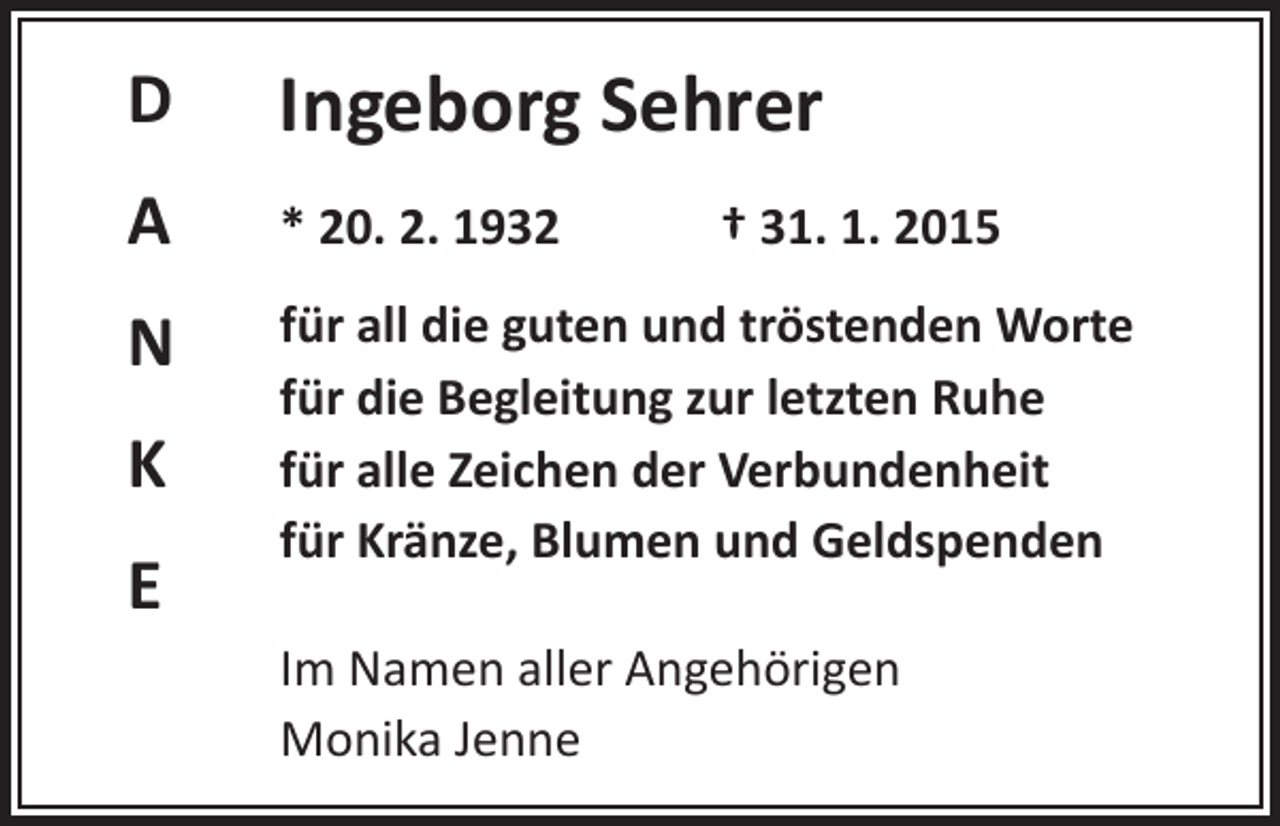 <p>D</p><p>Ingeborg Sehrer</p><p>A</p><p>* 20. 2. 1932 † 31. 1. 2015</p><p>N</p><p>für all die guten und tröstenden Worte<br />für die Begleitung zur letzten Ruhe<br />für alle Zeichen der Verbundenheit<br />für Kränze, Blumen und Geldspenden</p><p>K<br />E</p><p>Im Namen aller Angehörigen<br />Monika Jenne</p>