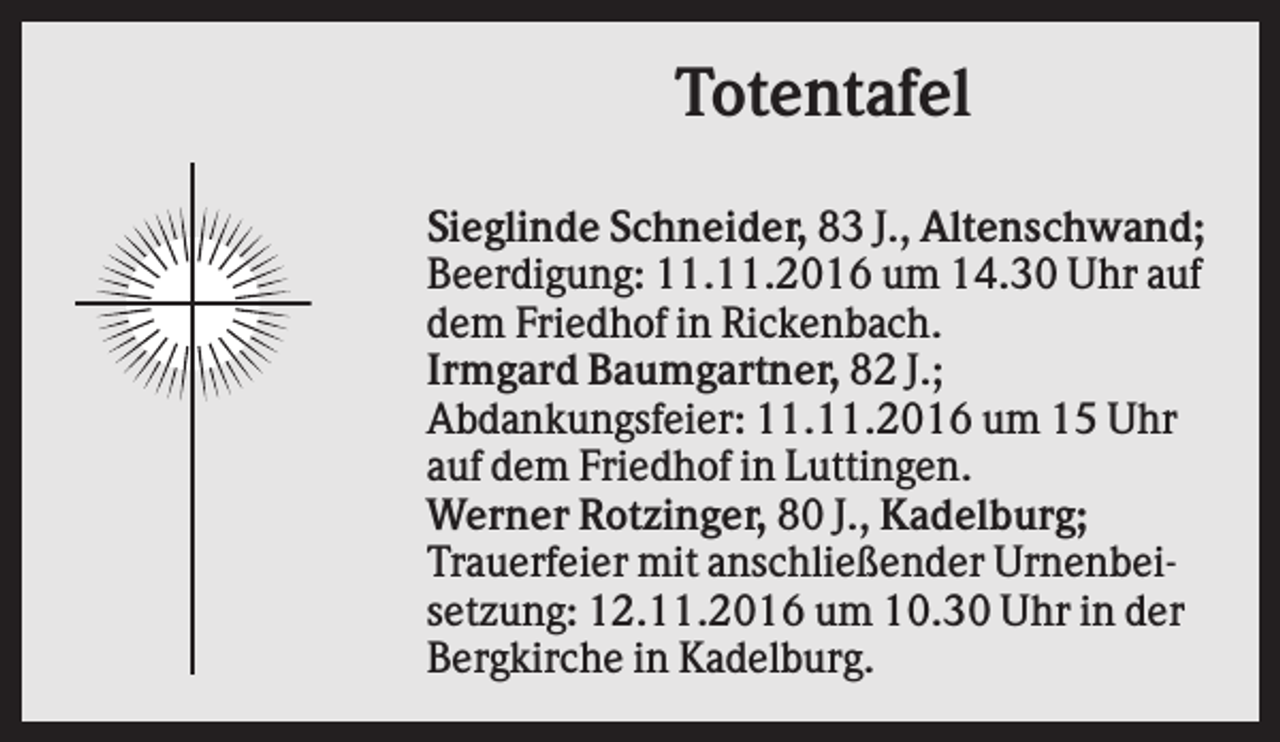 <p>Totentafel<br />Sieglinde Schneider, 83 J., Altenschwand;<br />Beerdigung: 11.11.2016 um 14.30 Uhr auf<br />dem Friedhof in Rickenbach.<br />Irmgard Baumgartner, 82 J.;<br />Abdankungsfeier: 11.11.2016 um 15 Uhr<br />auf dem Friedhof in Luttingen.<br />Werner Rotzinger, 80 J., Kadelburg;<br />Trauerfeier mit anschließender Urnenbeisetzung: 12.11.2016 um 10.30 Uhr in der<br />Bergkirche in Kadelburg.</p>