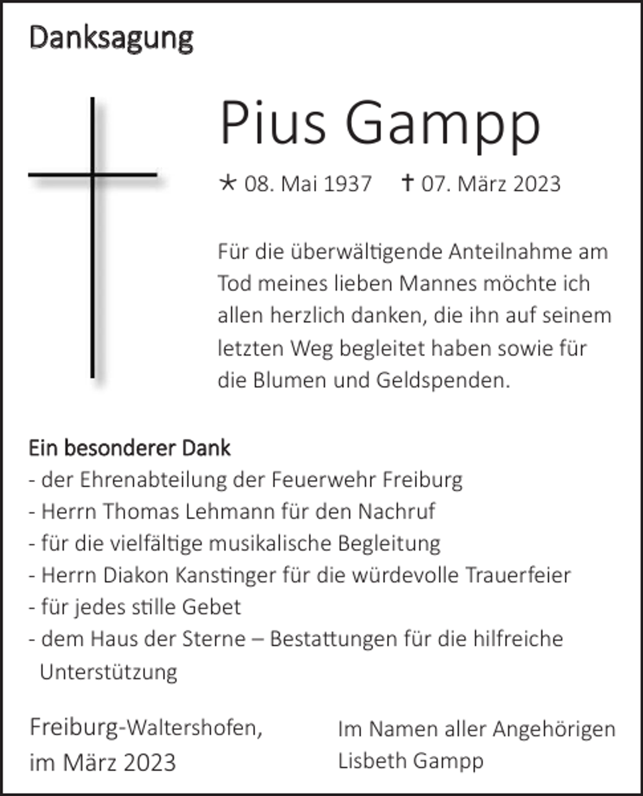 <p>Danksagung</p><p>Pius Gampp<br />* 08. Mai 1937</p><p>† 07. März 2023</p><p>Für die überwältigende Anteilnahme am<br />Tod meines lieben Mannes möchte ich<br />allen herzlich danken, die ihn auf seinem<br />letzten Weg begleitet haben sowie für<br />die Blumen und Geldspenden.<br />Ein besonderer Dank<br />- der Ehrenabteilung der Feuerwehr Freiburg<br />- Herrn Thomas Lehmann für den Nachruf<br />- für die vielfältige musikalische Begleitung<br />- Herrn Diakon Kanstinger für die würdevolle Trauerfeier<br />- für jedes stille Gebet<br />- dem Haus der Sterne – Bestattungen für die hilfreiche<br />Unterstützung</p><p>Freiburg-Waltershofen,<br />im März 2023</p><p>Im Namen aller Angehörigen<br />Lisbeth Gampp</p>