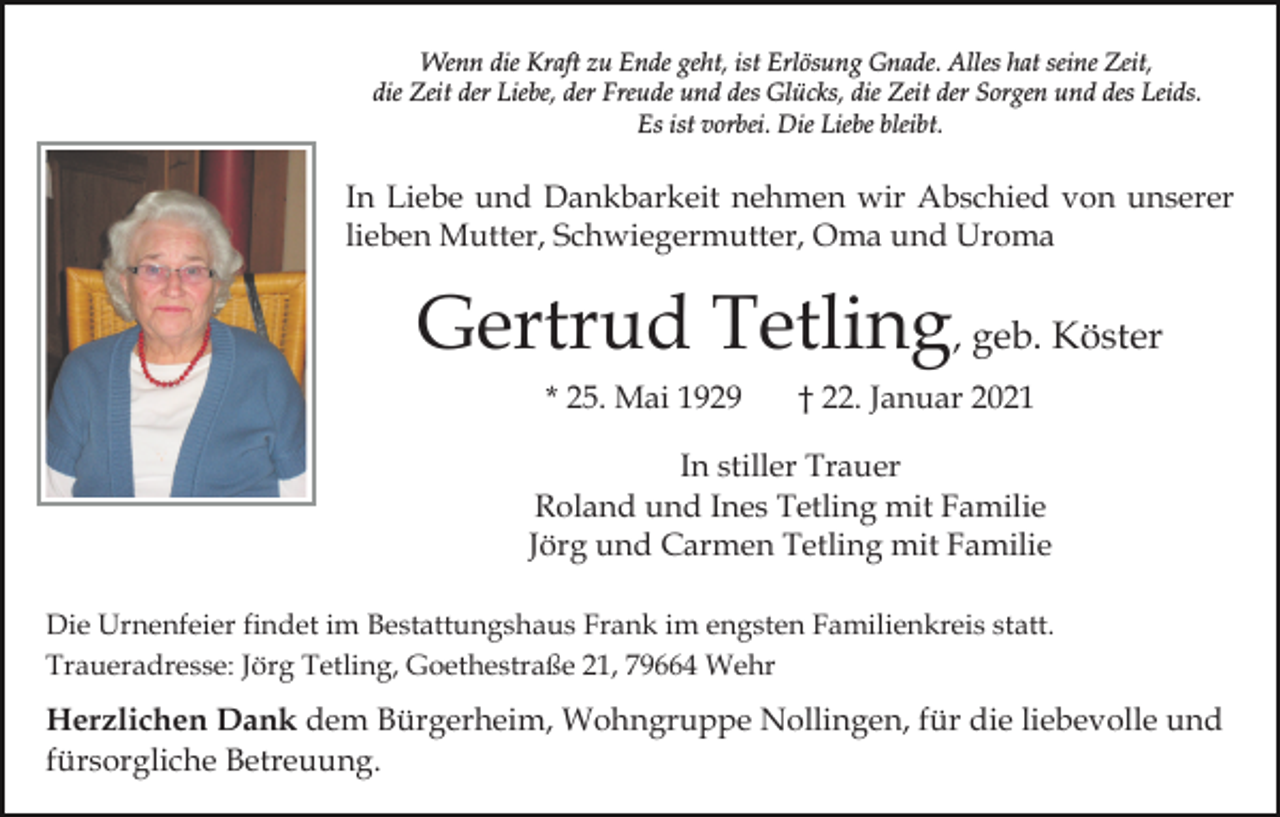 <p>Wenn die Kraft zu Ende geht, ist Erlösung Gnade. Alles hat seine Zeit,<br />die Zeit der Liebe, der Freude und des Glücks, die Zeit der Sorgen und des Leids.<br />Es ist vorbei. Die Liebe bleibt.</p><p>In Liebe und Dankbarkeit nehmen wir Abschied von unserer<br />lieben Mutter, Schwiegermutter, Oma und Uroma</p><p>Gertrud Tetling, geb. Köster<br />* 25. Mai 1929</p><p>† 22. Januar 2021</p><p>In stiller Trauer<br />Roland und Ines Tetling mit Familie<br />Jörg und Carmen Tetling mit Familie<br />Die Urnenfeier findet im Bestattungshaus Frank im engsten Familienkreis statt.<br />Traueradresse: Jörg Tetling, Goethestraße 21, 79664 Wehr</p><p>Herzlichen Dank dem Bürgerheim, Wohngruppe Nollingen, für die liebevolle und<br />fürsorgliche Betreuung.</p>
