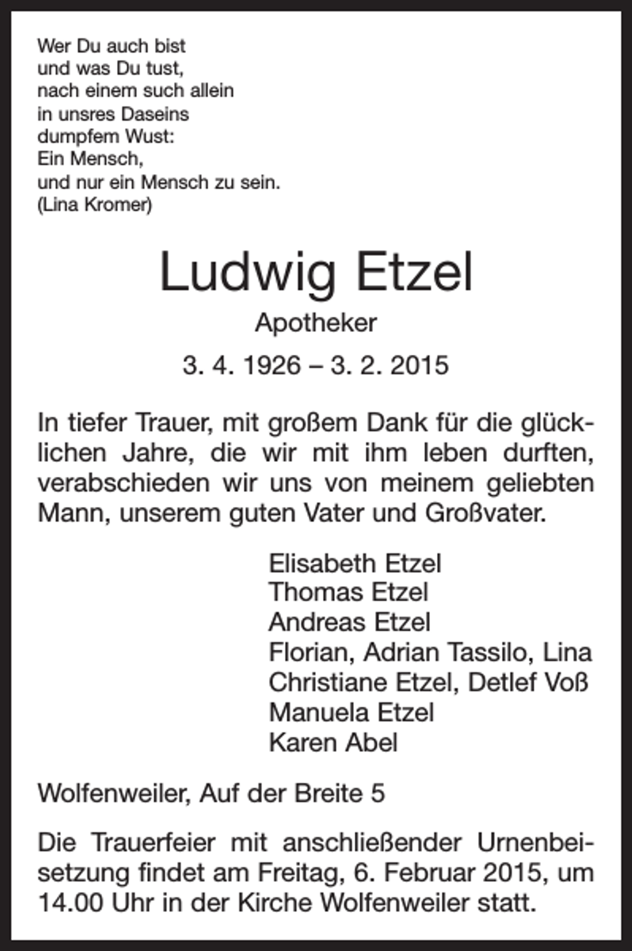 <p>Wer Du auch bist<br />und was Du tust,<br />nach einem such allein<br />in unsres Daseins<br />dumpfem Wust:<br />Ein Mensch,<br />und nur ein Mensch zu sein.<br />(Lina Kromer)</p><p>Ludwig Etzel<br />Apotheker<br />3. 4. 1926 – 3. 2. 2015<br />In tiefer Trauer, mit großem Dank für die glück­<br />lichen Jahre, die wir mit ihm leben durften,<br />­verabschieden wir uns von meinem geliebten<br />Mann, unserem guten Vater und Großvater.<br />Elisabeth Etzel<br />Thomas Etzel<br />Andreas Etzel<br />Florian, Adrian Tassilo, Lina<br />Christiane Etzel, Detlef Voß<br />Manuela Etzel<br />Karen Abel<br />Wolfenweiler, Auf der Breite 5<br />Die Trauerfeier mit anschließender Urnenbei­<br />setzung findet am Freitag, 6. Februar 2015, um<br />14.00 Uhr in der Kirche Wolfenweiler statt.</p>