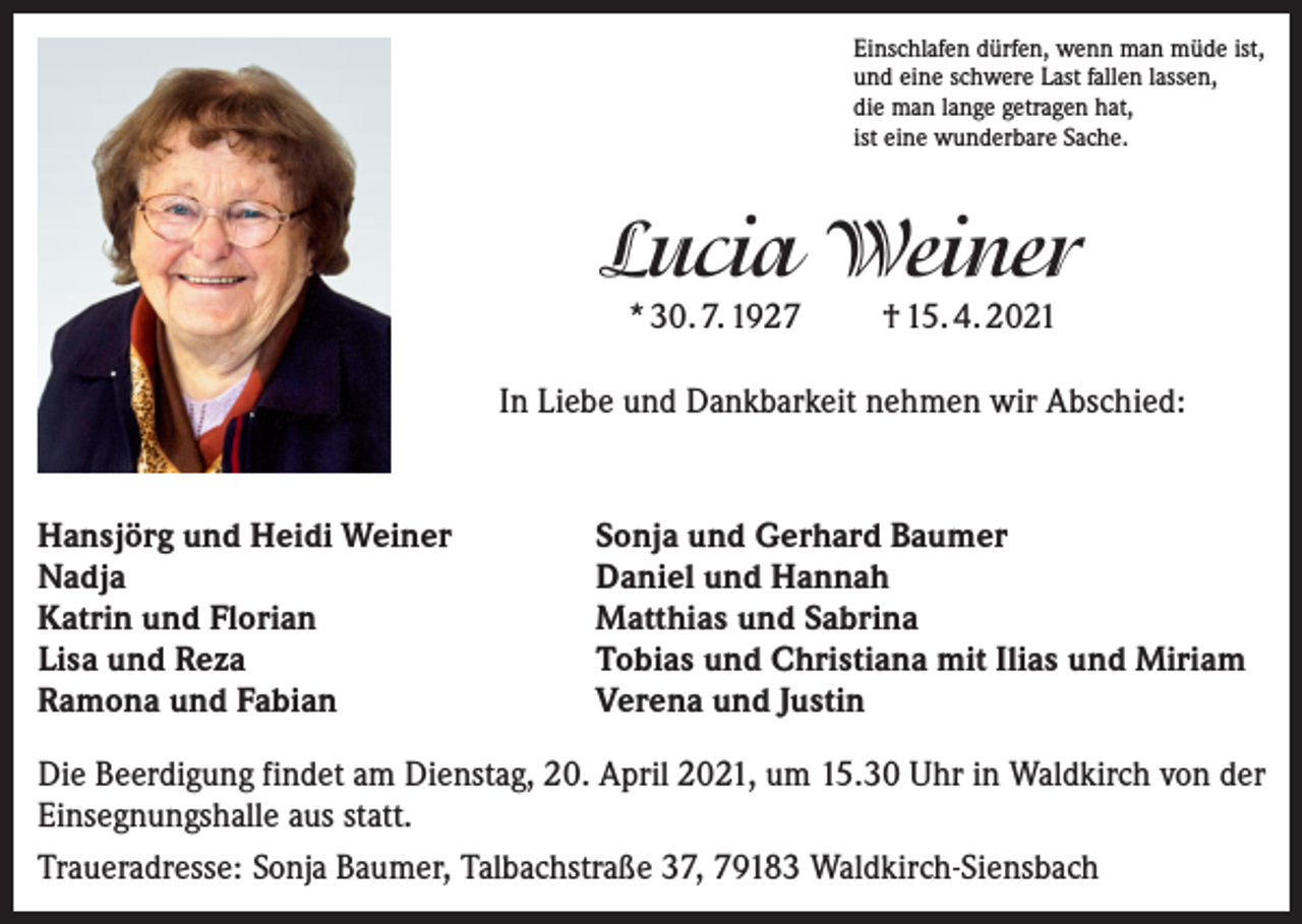 <p>Einschlafen dürfen, wenn man müde ist,<br />und eine schwere Last fallen lassen,<br />die man lange getragen hat,<br />ist eine wunderbare Sache.</p><p>Lucia Weiner<br />* 30. 7. 1927</p><p>† 15. 4. 2021</p><p>In Liebe und Dankbarkeit nehmen wir Abschied:</p><p>Hansjörg und Heidi Weiner<br />Nadja<br />Katrin und Florian<br />Lisa und Reza<br />Ramona und Fabian</p><p>Sonja und Gerhard Baumer<br />Daniel und Hannah<br />Matthias und Sabrina<br />Tobias und Christiana mit Ilias und Miriam<br />Verena und Justin</p><p>Die Beerdigung findet am Dienstag, 20. April 2021, um 15.30 Uhr in Waldkirch von der<br />Einsegnungshalle aus statt.<br />Traueradresse: Sonja Baumer, Talbachstraße 37, 79183 Waldkirch-Siensbach</p>