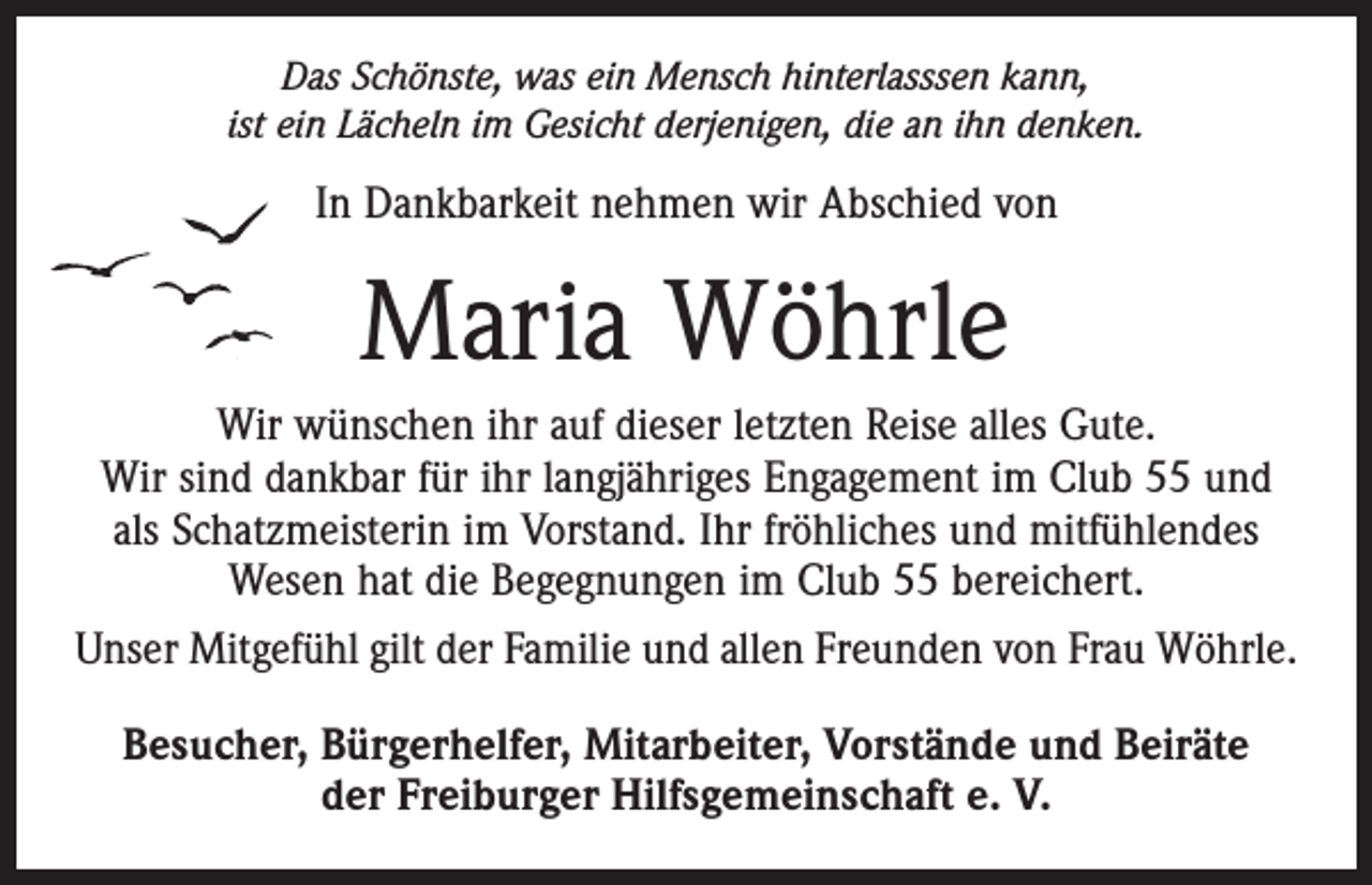 <p>Das Schönste, was ein Mensch hinterlasssen kann,<br />ist ein Lächeln im Gesicht derjenigen, die an ihn denken.</p><p>In Dankbarkeit nehmen wir Abschied von</p><p>Maria Wöhrle<br />Wir wünschen ihr auf dieser letzten Reise alles Gute.<br />Wir sind dankbar für ihr langjähriges Engagement im Club 55 und<br />als Schatzmeisterin im Vorstand. Ihr fröhliches und mitfühlendes<br />Wesen hat die Begegnungen im Club 55 bereichert.<br />Unser Mitgefühl gilt der Familie und allen Freunden von Frau Wöhrle.<br />Besucher, Bürgerhelfer, Mitarbeiter, Vorstände und Beiräte<br />der Freiburger Hilfsgemeinschaft e. V.</p>