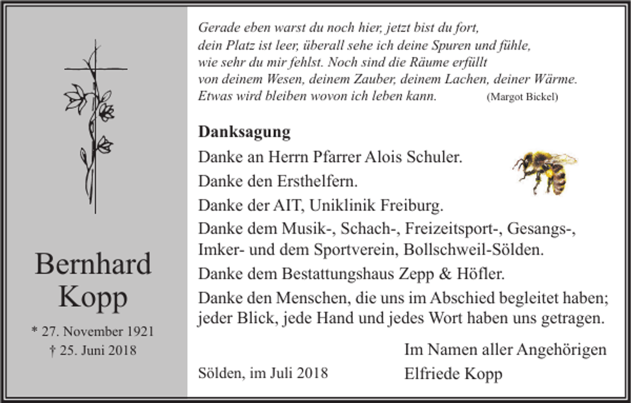 <p>Gerade eben warst du noch hier, jetzt bist du fort,<br />dein Platz ist leer, überall sehe ich deine Spuren und fühle,<br />wie sehr du mir fehlst. Noch sind die Räume erfüllt<br />von deinem Wesen, deinem Zauber, deinem Lachen, deiner Wärme.<br />Etwas wird bleiben wovon ich leben kann.<br />(Margot Bickel)</p><p>Bernhard<br />Kopp<br />* 27. November 1921<br />† 25. Juni 2018</p><p>Danksagung<br />Danke an Herrn Pfarrer Alois Schuler.<br />Danke den Ersthelfern.<br />Danke der AIT, Uniklinik Freiburg.<br />Danke dem Musik-, Schach-, Freizeitsport-, Gesangs-,<br />Imker- und dem Sportverein, Bollschweil-Sölden.<br />Danke dem Bestattungshaus Zepp &amp; Höfler.<br />Danke den Menschen, die uns im Abschied begleitet haben;<br />jeder Blick, jede Hand und jedes Wort haben uns getragen.<br />Sölden, im Juli 2018</p><p>Im Namen aller Angehörigen<br />Elfriede Kopp</p>