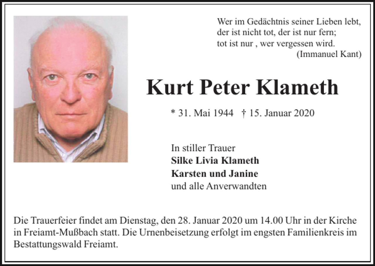 <p>Wer im Gedächtnis seiner Lieben lebt,<br />der ist nicht tot, der ist nur fern;<br />tot ist nur , wer vergessen wird.<br />(Immanuel Kant)</p><p>Kurt Peter Klameth<br />* 31. Mai 1944 † 15. Januar 2020<br />In stiller Trauer<br />Silke Livia Klameth<br />Karsten und Janine<br />und alle Anverwandten<br />Die Trauerfeier findet am Dienstag, den 28. Januar 2020 um 14.00 Uhr in der Kirche<br />in Freiamt-Mußbach statt. Die Urnenbeisetzung erfolgt im engsten Familienkreis im<br />Bestattungswald Freiamt.</p>