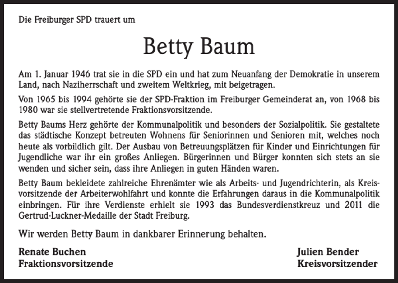 <p>Die Freiburger SPD trauert um</p><p>Betty Baum<br />Am 1. Januar 1946 trat sie in die SPD ein und hat zum Neuanfang der Demokratie in unserem<br />Land, nach Naziherrschaft und zweitem Weltkrieg, mit beigetragen.<br />Von 1965 bis 1994 gehörte sie der SPD-Fraktion im Freiburger Gemeinderat an, von 1968 bis<br />1980 war sie stellvertretende Fraktionsvorsitzende.<br />Betty Baums Herz gehörte der Kommunalpolitik und besonders der Sozialpolitik. Sie gestaltete<br />das städtische Konzept betreuten Wohnens für Seniorinnen und Senioren mit, welches noch<br />heute als vorbildlich gilt. Der Ausbau von Betreuungsplätzen für Kinder und Einrichtungen für<br />Jugendliche war ihr ein großes Anliegen. Bürgerinnen und Bürger konnten sich stets an sie<br />wenden und sicher sein, dass ihre Anliegen in guten Händen waren.<br />Betty Baum bekleidete zahlreiche Ehrenämter wie als Arbeits- und Jugendrichterin, als Kreisvorsitzende der Arbeiterwohlfahrt und konnte die Erfahrungen daraus in die Kommunalpolitik<br />einbringen. Für ihre Verdienste erhielt sie 1993 das Bundesverdienstkreuz und 2011 die<br />Gertrud-Luckner-Medaille der Stadt Freiburg.</p><p>Wir werden Betty Baum in dankbarer Erinnerung behalten.<br />Renate Buchen<br />Fraktionsvorsitzende</p><p>Julien Bender<br />Kreisvorsitzender</p>