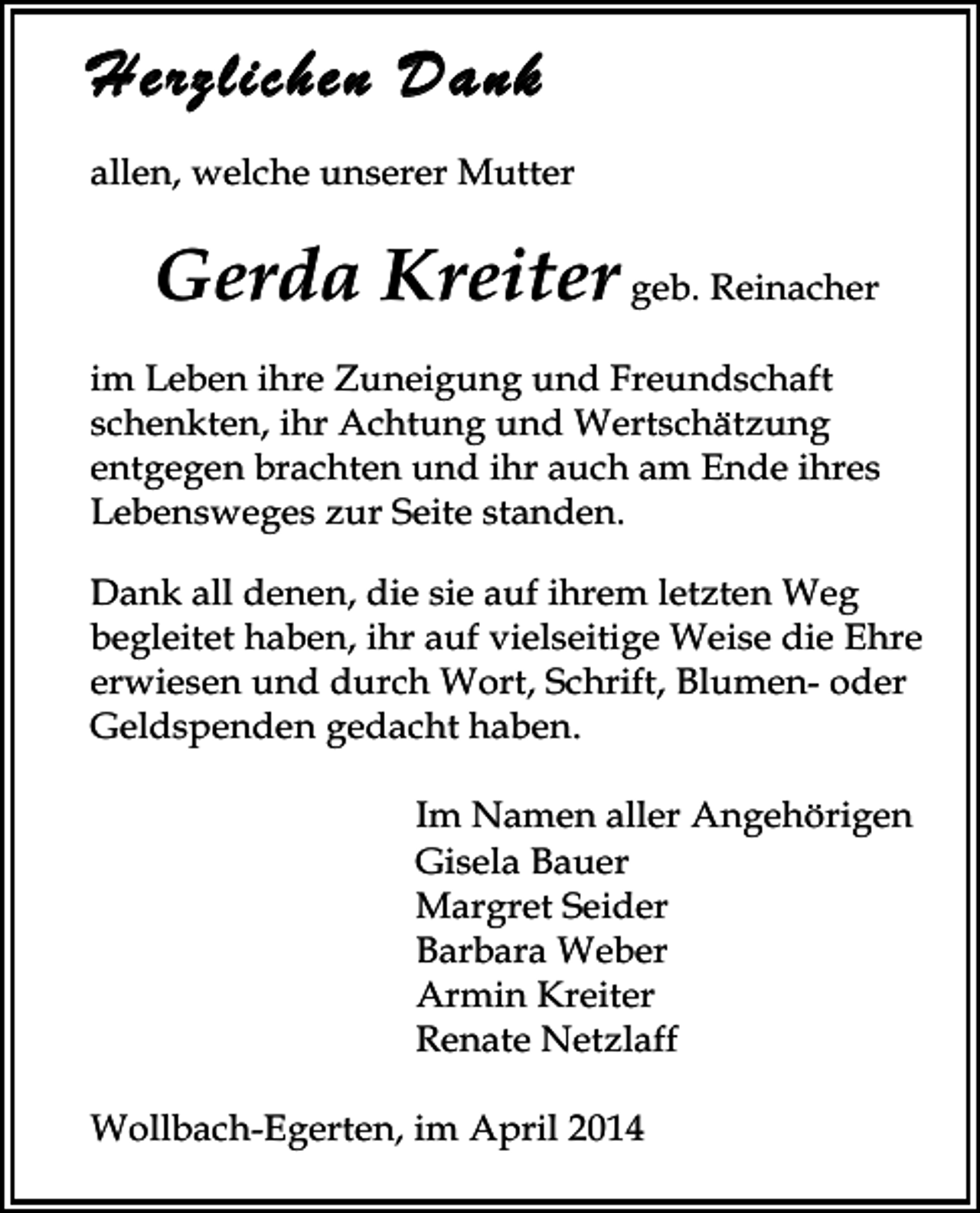 <p>Herzlichen Dank</p><p>allen, welche unserer Mutter</p><p>Gerda Kreiter geb. Reinacher<br />im Leben ihre Zuneigung und Freundschaft<br />schenkten, ihr Achtung und Wertschätzung<br />entgegen brachten und ihr auch am Ende ihres<br />Lebensweges zur Seite standen.<br />Dank all denen, die sie auf ihrem letzten Weg<br />begleitet haben, ihr auf vielseitige Weise die Ehre<br />erwiesen und durch Wort, Schrift, Blumen- oder<br />Geldspenden gedacht haben.<br />Im Namen aller Angehörigen<br />Gisela Bauer<br />Margret Seider<br />Barbara Weber<br />Armin Kreiter<br />Renate Netzlaff<br />Wollbach-Egerten, im April 2014</p>